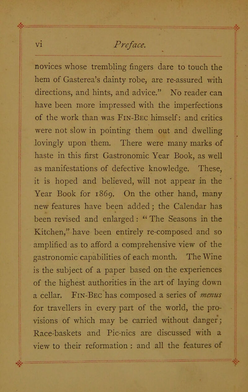 i _ novices whose trembling fingers dare to touch the hem of Gasterea’s dainty robe, are re-assured with directions, and hints, and advice.” No reader can have been more impressed with the imperfections of the work than was Fin-Bec himself: and critics were not slow in pointing them out and dwelling lovingly upon them. There were many marks of haste in this first Gastronomic Year Book, as well as manifestations of defective knowledge. These, it is hoped and believed, will not appear in the Year Book for 1869. On the other hand, many new features have been added; the Calendar has been revised and enlarged: “ The Seasons in the Kitchen,” have been entirely re-composed and so amplified as to afford a comprehensive view of the gastronomic capabilities of each month. The Wine is the subject of a paper based on the experiences of the highest authorities in the art of laying down a cellar. Fin-Bec has composed a series of menus for travellers in every part of the world, the pro- visions of which may be carried without danger; Race-baskets and Pic-nics are discussed with a view to their reformation : and all the features of