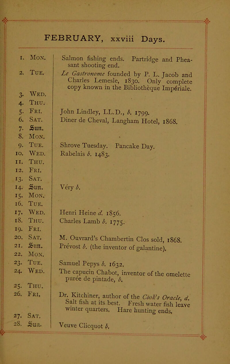 1. Mon. 2. TUE. 3. Wed. 4. Thu. 5. Fri. 6. Sat. 7. Sun. 8. Mon. 9. Tue. 10. Wed. 11. Thu. 12. Fri. 13. Sat. 14- Sun. 15. Mon. 16. Tue. 17. Wed. iS. Thu. 19. Fri. 20. Sat. 21. Sun. 22. Mon. 23. Tue. 24. Wed. 25. Thu. 26. Fri. 27. Sat. 28. Suit. Salmon fishing ends. Partridge and Phea- sant shooting end. Le Gastronome founded by P. L. Jacob and Charles Lemesle, 1830. Only complete copy known in the Bibliotheque Imp^riale. John Lindley, LL.D., b. 1799. Diner de Cheval, Langham Hotel, 1868. Shrove Tuesday. Pancake Day. Rabelais b. 1483. Very b. Henri Pleine d. 1856. Charles Lamb b. 1773. M. Ouvrard’s Chambertin Clos sold, 1868. Prevost b. (the inventor of galantine). Samuel Pepys b. 1632. The capucin Chabot, inventor of the omelette puree de pintade, b. Dr. Kitchiner, author of the Cook's Oracle, d. Salt fish at its best. Fresh water fish leave winter quarters. Flare hunting ends. Veuve Clicquot b.