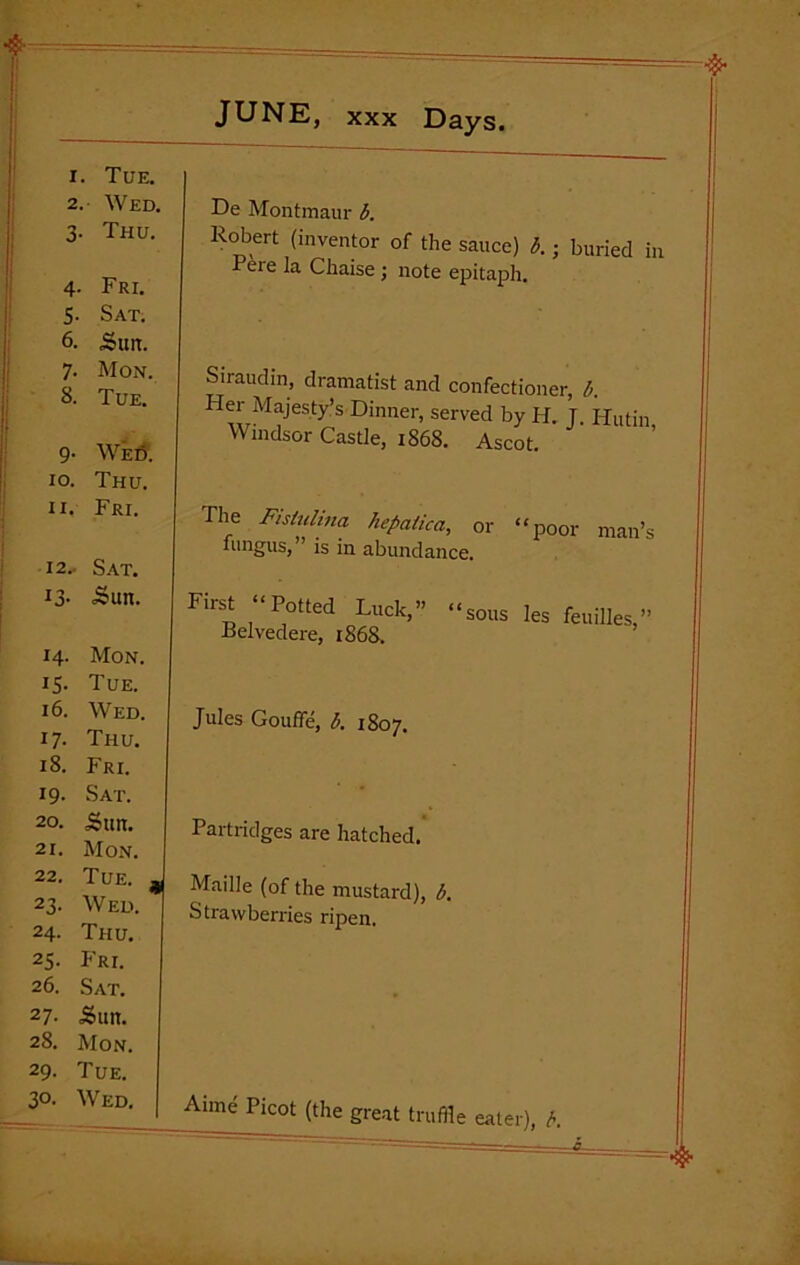 1. Tue. 2. Wed. 3- Thu. 4- Fri. 5- Sat. 6. Sun. 7• Mon. 8. Tue. 9- We6. 10. Thu. II. Fri. 12. • Sat. id- ■Sun. 14- Mon. i5- Tue. 16. Wed. 17- Thu. 18. Fri. 19- Sat. 20. Sun. 21. Mon. 22. Tue. 23- Wed. 24. Thu. 25- P’ri. 26. Sat. 27. Sun. 28. Mon. 29. Tue. 30. Wed. De Montmaur b. Robert (inventor of the sauce) b. - buried in Peie la Chaise; note epitaph. Siraudin, dramatist and confectioner, b. Fler Majesty’s Dinner, served by H. J. Hutin, Windsor Castle, 1868. Ascot. The Fistulina hefiatica, or “poor man’s fungus,” is in abundance. First “Potted Luck,” Belvedere, 1868. “sous les feuilles,” Jules Gouffe, b. 1807. Partridges are hatched. Maille (of the mustard), b. Strawberries ripen. Aime Picot (the great truffle eater), b.