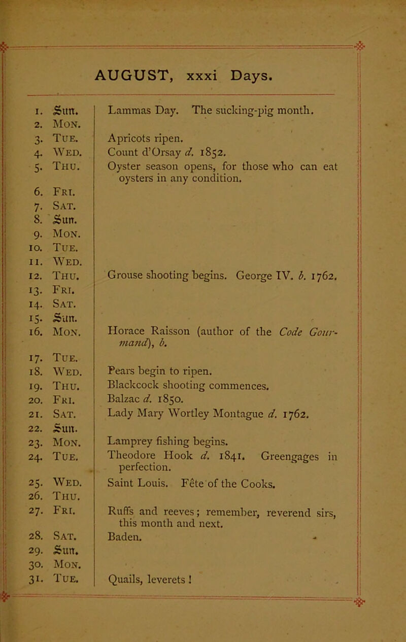 AUGUST, xxxi Days. I. Sun. 2. Mon. *3 O' Tue. 4- Wed. 5- Thu. 6. Frt. 7- Sat. 8. Sun. 9- Mon. 10. Tue. 11. Wed. 12. Thu. i3- Fri. 14- Sat. IS- Sun. 16. Mon. 17- Tue. 18. Wed. 19- Thu. 20. Fri. 21. Sat. 22. Sun. 23- Mon. 24. Tue. 25- Wed. 26. Thu. 27. Fri. 28. Sat. 29. Sun. 3°- Mon. 3i- Tue. Lammas Day. The sucking-pig month. Apricots ripen. Count d’Orsay d. 1852. Oyster season opens, for those who can eat oysters in any condition. Grouse shooting begins. George IV. i. 1762. Horace Raisson (author of the Code Gour- mand), b. Pears begin to ripen. Blackcock shooting commences. Balzac d. 1850. Lady Mary Wortley Montague d. 1762. Lamprey fishing begins. Theodore Llook d. 1841, Greengages in perfection. Saint Louis. Fete of the Cooks. Ruffs and reeves; remember, reverend sirs, this month and next. Baden. Quails, leverets !