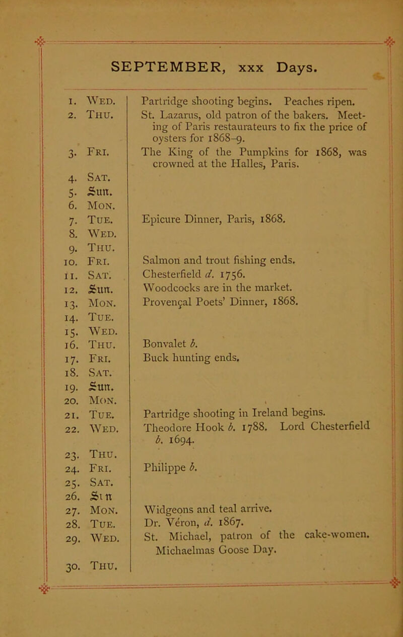 I. Wed. 2. Thu. 3- Fri. 4- Sat. 5- Sun. 6. Mon. 7- Tue. 8. Wed. 9- Thu. 10. Fri. 11. Sat. 12. Sun. 13. Mon. 14. Tue. IS- Wed. 16. Thu. i7- Fri. 18. Sat. 19. Sun. 20. Mon. 21. Tue. 22. WrED. 23- Thu. 24. Fri. 25- Sat. 26. Sin 27. Mon. 28. Tue. 29. Wed. 30- Thu. Partridge shooting begins. Peaches ripen. St. Lazarus, old patron of the bakers. Meet- ing of Paris restaurateurs to fix the price of oysters for 1868-9. The King of the Pumpkins for 1868, was crowned at the Halles, Paris. Epicure Dinner, Paris, 1868. Salmon and trout fishing ends. Chesterfield d. 1756. Woodcocks are in the market. Provenjal Poets’ Dinner, 1868. Bonvalet b. Buck hunting ends. Partridge shooting in Ireland begins. Theodore Hook b. 1788. Lord Chesterfield b. 1694. Philippe b. Widgeons and teal arrive. Dr. Veron, d. 1867. St. Michael, patron of the cake-women. Michaelmas Goose Day.