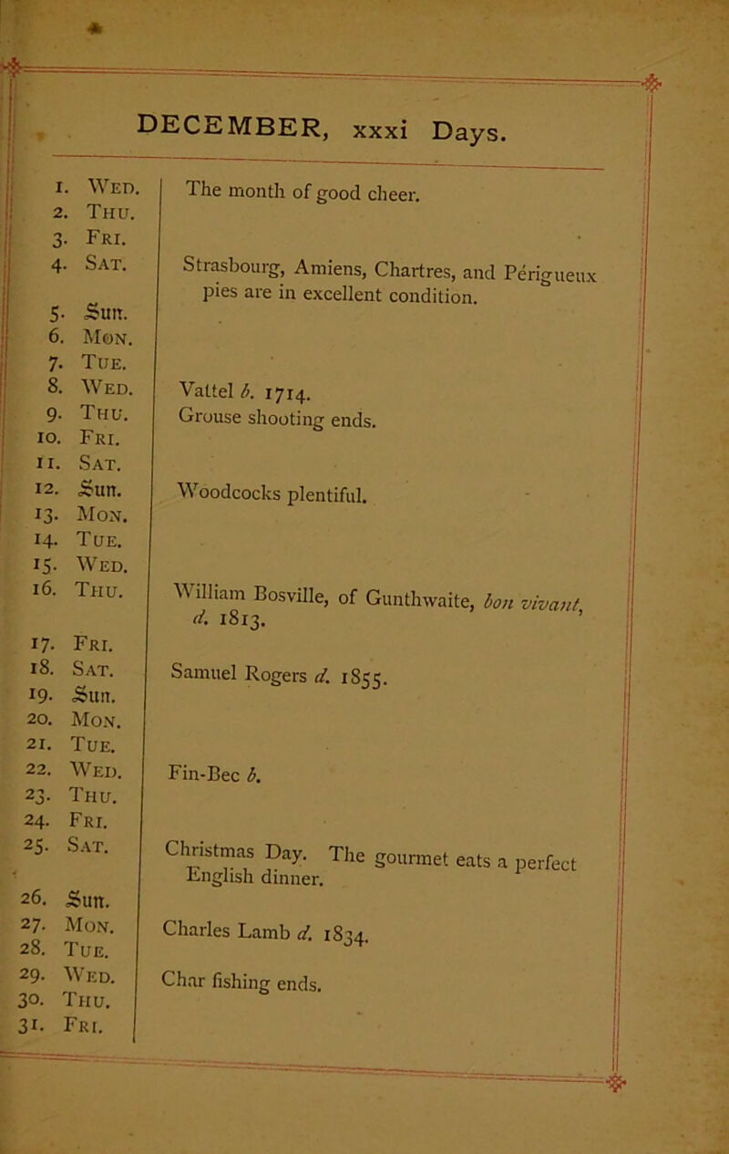 1. Wed. 2. Thu. 3- Fri. The month of good cheer. 4- Sat. 5- Suit. 6. Mon. Strasbourg, Amiens, Chartres, and Perigueux pies are in excellent condition. 7. Tue. 8. Wed. 9- Thu. 10. Fri. 11. Sat. Vattel b. 1714. Grouse shooting ends. 12. Sun. 13. Mon. 14- Tue. Woodcocks plentiful. IS- Wed. 16. Thu. 17- Fri. V\ illiam Bosville, of Gunthwaite, bon vivant d. 1813. 18. Sat. 19- Suit. 20. Mon. 21. Tue. Samuel Rogers d. 1853. 22. Wed. 23- Thu. 24. Fri. Fin-Bee b. 25. Sat. 26. Sun. Christmas Day. The gourmet eats a perfect Lnglish dinner. 27. Mon. 28. Tue. Charles Lamb d. 1834. 29- WED. 30. Thu. 31. Fri. Char fishing ends.