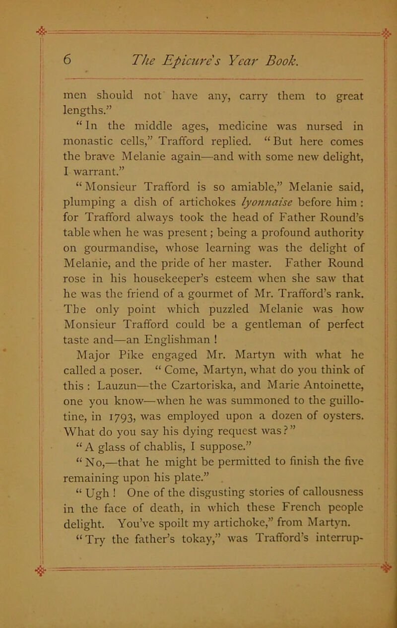 men should not have any, carry them to great lengths.” “ In the middle ages, medicine was nursed in monastic cells,” Trafford replied. “ But here comes the brave Melanie again—and with some new delight, I warrant.” “Monsieur Trafford is so amiable,” Melanie said, plumping a dish of artichokes lyonnaise before him: for Trafford always took the head of Father Round’s table when he was present; being a profound authority on gourmandise, whose learning was the delight of Melanie, and the pride of her master. Father Round rose in his housekeeper’s esteem when she saw that he was the friend of a gourmet of Mr. Trafford’s rank. The only point which puzzled Melanie was how Monsieur Trafford could be a gentleman of perfect taste and—an Englishman ! Major Pike engaged Mr. Martyn with what he called a poser. “ Come, Martyn, what do you think of this : Lauzun—the Czartoriska, and Marie Antoinette, one you know—when he was summoned to the guillo- tine, in 1793, was employed upon a dozen of oysters. What do you say his dying request was ? ” “ A glass of chablis, I suppose.” “No,—that he might be permitted to finish the five remaining upon his plate.” “ Ugh ! One of the disgusting stories of callousness in the face of death, in which these French people delight. You’ve spoilt my artichoke,” from Martyn. “Try the father’s tokay,” was Trafford’s interrup-