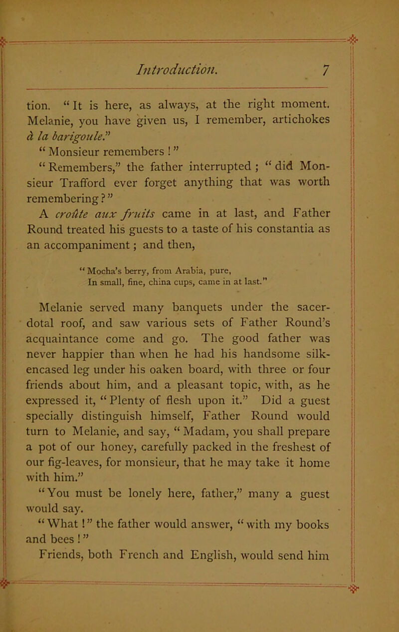 tion. “ It is here, as always, at the right moment. Melanie, you have given us, I remember, artichokes a la barigoule.” “ Monsieur remembers ! ” “ Remembers,” the father interrupted ; “ did Mon- sieur Trafford ever forget anything that was worth remembering ? ” A croute aux fruits came in at last, and Father Round treated his guests to a taste of his constantia as an accompaniment; and then, ** Mocha’s berry, from Arabia, pure, In small, fine, china cups, came in at last.” Melanie served many banquets under the sacer- dotal roof, and saw various sets of Father Round’s acquaintance come and go. The good father was never happier than when he had his handsome silk- encased leg under his oaken board, with three or four friends about him, and a pleasant topic, with, as he expressed it, “ Plenty of flesh upon it.” Did a guest specially distinguish himself, Father Round would turn to Melanie, and say, “ Madam, you shall prepare a pot of our honey, carefully packed in the freshest of our fig-leaves, for monsieur, that he may take it home with him.” “You must be lonely here, father,” many a guest would say. “ What ! ” the father would answer, “ with my books and bees! ” Friends, both French and English, would send him