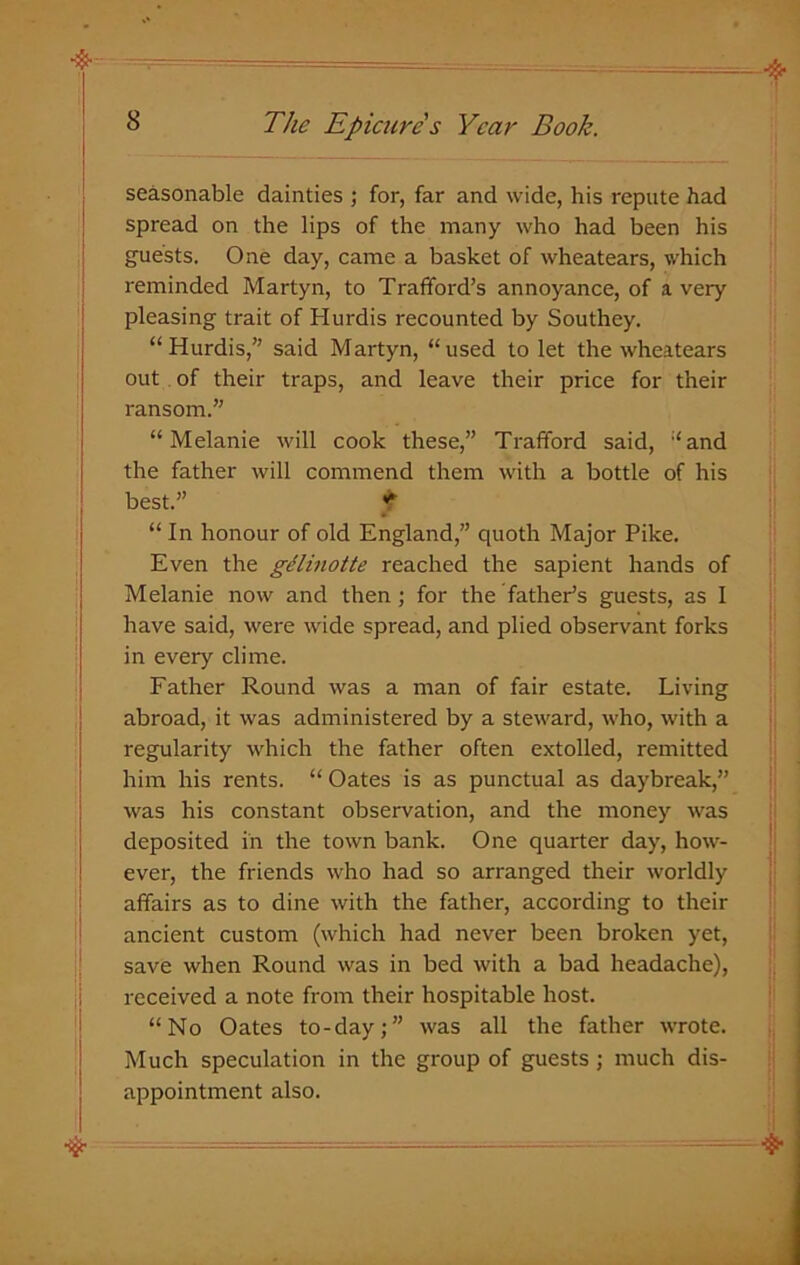 seasonable dainties ; for, far and wide, his repute had spread on the lips of the many who had been his guests. One day, came a basket of wheatears, which reminded Martyn, to Trafford’s annoyance, of a very pleasing trait of Hurdis recounted by Southey. “Hurdis,” said Martyn, “used to let the wheatears out of their traps, and leave their price for their ransom.” “Melanie will cook these,” Trafford said, “and the father will commend them with a bottle of his best.” t “ In honour of old England,” quoth Major Pike. Even the gelinotte reached the sapient hands of Melanie now and then; for the father’s guests, as I have said, were wide spread, and plied observant forks in every clime. Father Round was a man of fair estate. Living abroad, it was administered by a steward, who, with a regularity which the father often extolled, remitted him his rents. “ Oates is as punctual as daybreak,” was his constant observation, and the money was deposited in the town bank. One quarter day, how- ever, the friends who had so arranged their worldly affairs as to dine with the father, according to their ancient custom (which had never been broken yet, save when Round was in bed with a bad headache), received a note from their hospitable host. “No Oates to-day;” was all the father wrote. Much speculation in the group of guests; much dis- appointment also.