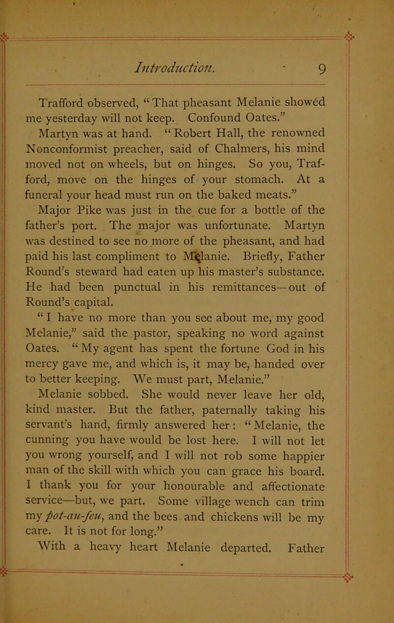 Trafford observed, “That pheasant Melanie showed me yesterday will not keep. Confound Oates.” Martyn was at hand. “Robert Hall, the renowned Nonconformist preacher, said of Chalmers, his mind moved not on wheels, but on hinges. So you, Traf- ford, move on the hinges of your stomach. At a funeral your head must run on the baked meats.” Major Pike was just in the cue for a bottle of the father’s port. The major was unfortunate. Martyn was destined to see no more of the pheasant, and had paid his last compliment to Melanie. Briefly, Father Round’s steward had eaten up his master’s substance. He had been punctual in his remittances—out of Round’s capital. “ I have no more than you see about me, my good Melanie,” said the pastor, speaking no word against Oates. “ My agent has spent the fortune God in his mercy gave me, and which is, it may be, handed over to better keeping. We must part, Melanie.” Melanie sobbed. She would never leave her old, kind master. But the father, paternally taking his servant’s hand, firmly answered her: “Melanie, the cunning you have would be lost here. I will not let you wrong yourself, and I will not rob some happier man of the skill with which you can grace his board. I thank you for your honourable and affectionate service—but, we part. Some village wench can trim my pot-au-fcu, and the bees and chickens will be my care. It is not for long.” With a heavy heart Melanie departed. Father