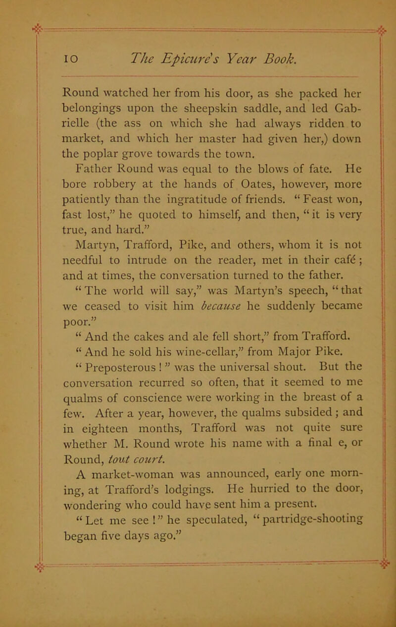 Round watched her from his door, as she packed her belongings upon the sheepskin saddle, and led Gab- rielle (the ass on which she had always ridden to market, and which her master had given her,) down the poplar grove towards the town. Father Round was equal to the blows of fate. He bore robbery at the hands of Oates, however, more patiently than the ingratitude of friends. “Feast won, fast lost,” he quoted to himself, and then, “ it is very true, and hard.” Martyn, Trafford, Pike, and others, whom it is not needful to intrude on the reader, met in their cafe ; and at times, the conversation turned to the father. “ The world will say,” was Martyn’s speech, “ that we ceased to visit him because he suddenly became poor.” “ And the cakes and ale fell short,” from Trafford. “ And he sold his wine-cellar,” from Major Pike. “ Preposterous ! ” was the universal shout. But the conversation recurred so often, that it seemed to me qualms of conscience were working in the breast of a few. After a year, however, the qualms subsided ; and in eighteen months, Trafford was not quite sure whether M. Round wrote his name with a final e, or Round, tout court. A market-woman was announced, early one morn- ing, at Trafford’s lodgings. He hurried to the door, wondering who could have sent him a present. “ Let me see ! ” he speculated, “ partridge-shooting began five days ago.”