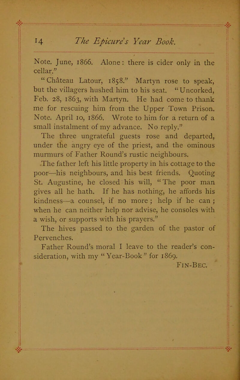 Note. June, 1866. Alone: there is cider only in the cellar.” “Chateau Latour, 1858.” Martyn rose to speak, but the villagers hushed him to his seat. “ Uncorked, Feb. 28, 1863, with Martyn. He had come to thank me for rescuing him from the Upper Town Prison. Note. April 10, 1866. Wrote to him for a return of a small instalment of my advance. No reply.” The three ungrateful guests rose and departed, under the angry eye of the priest, and the ominous murmurs of Father Round’s rustic neighbours. The father left his little property in his cottage to the poor—his neighbours, and his best friends. Quoting St. Augustine, he closed his will, “ The poor man gives all he hath. If he has nothing, he affords his kindness—a counsel, if no more ; help if he can ; when he can neither help nor advise, he consoles with a wish, or supports with his prayers.” The hives passed to the garden of the pastor of Pervenches. Father Round’s moral I leave to the reader’s con- sideration, with my “Year-Book” for 1869. Fin-Bec.