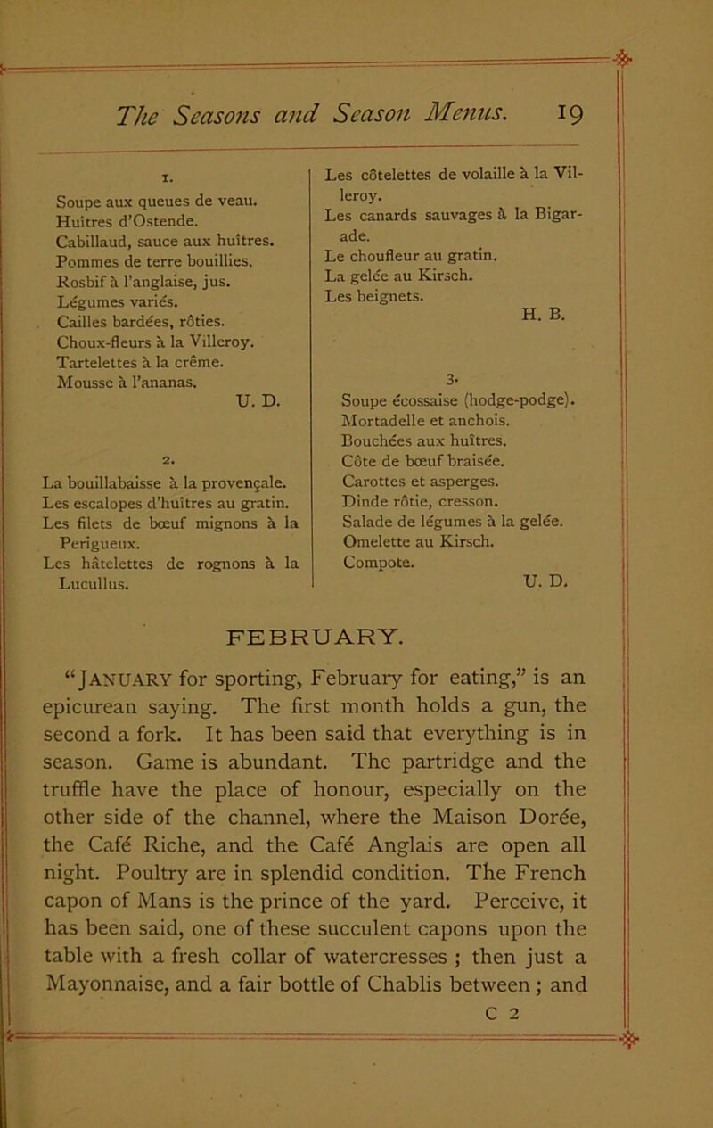 Soupe aux queues de veau. Huitres d’Ostende. Cabillaud, sauce aux huitres. Pommes de terre bouillies. Rosbif a l’anglaise, jus. Legumes varies. Cailles bardees, rSties. Choux-fleurs a la Villeroy. Tartelettes a la creme. Mousse a l’ananas. U. D. 2. La bouillabaisse a la provengale. Les escalopes d'huitres au gratin. Les filets de boeuf mignons a la Perigueux. Les hatelettes de rognons a la Lucullus. Les cotelettes de volaille k la Vil- leroy. Les canards sauvages & la Bigar- ade. Le choufleur au gratin. La gelee au Kirsch. Les beignets. H. B. 3- Soupe ecossaise (hodge-podge). Mortadelle et anchois. Bouchees aux huitres. C3te de boeuf braisee. Carottes et asperges. Dinde rQtie, cresson. Salade de legumes a la gelee. Omelette au Kirsch. Compote. U. D. FEBRUARY. “January for sporting, February for eating,” is an epicurean saying. The first month holds a gun, the second a fork. It has been said that everything is in season. Game is abundant. The partridge and the truffle have the place of honour, especially on the other side of the channel, where the Maison Dorde, the Cafd Riche, and the Cafe Anglais are open all night. Poultry are in splendid condition. The French capon of Mans is the prince of the yard. Perceive, it has been said, one of these succulent capons upon the table with a fresh collar of watercresses ; then just a Mayonnaise, and a fair bottle of Chablis between; and C 2