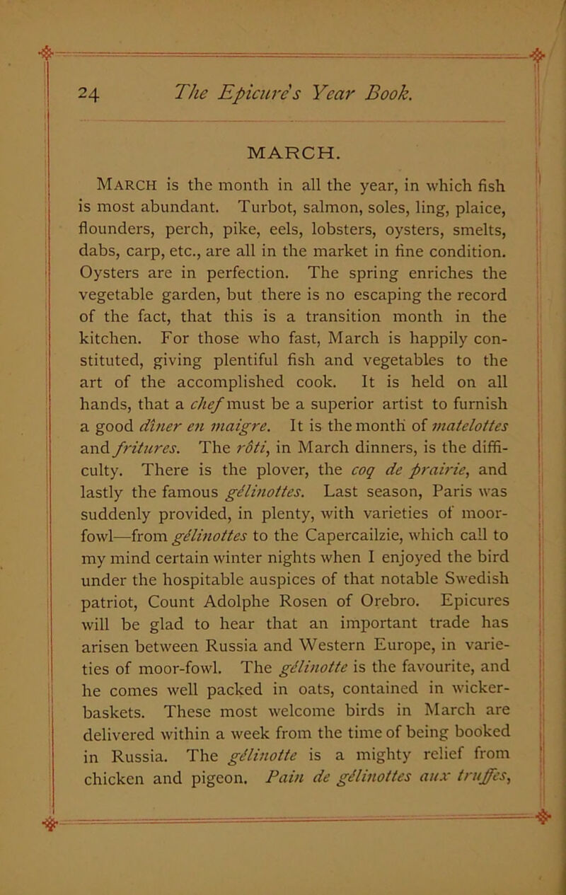 MARCH. ■& March is the month in all the year, in which fish is most abundant. Turbot, salmon, soles, ling, plaice, flounders, perch, pike, eels, lobsters, oysters, smelts, dabs, carp, etc., are all in the market in fine condition. Oysters are in perfection. The spring enriches the vegetable garden, but there is no escaping the record of the fact, that this is a transition month in the kitchen. For those who fast, March is happily con- stituted, giving plentiful fish and vegetables to the art of the accomplished cook. It is held on all hands, that a chef must be a superior artist to furnish a good diner en maigre. It is the month of matelottes and fritures. The rdti, in March dinners, is the diffi- culty. There is the plover, the coq de prairie, and lastly the famous gdlinottes. Last season, Paris was suddenly provided, in plenty, with varieties of moor- fowl—from gdlinottes to the Capercailzie, which call to my mind certain winter nights when I enjoyed the bird under the hospitable auspices of that notable Swedish patriot, Count Adolphe Rosen of Orebro. Epicures will be glad to hear that an important trade has arisen between Russia and Western Europe, in varie- ties of moor-fowl. The gdlinotte is the favourite, and he comes well packed in oats, contained in wicker- baskets. These most welcome birds in March are delivered within a week from the time of being booked in Russia. The gdlinotte is a mighty relief from chicken and pigeon. Pain de gdlinottes aux (ruffes, V~ &