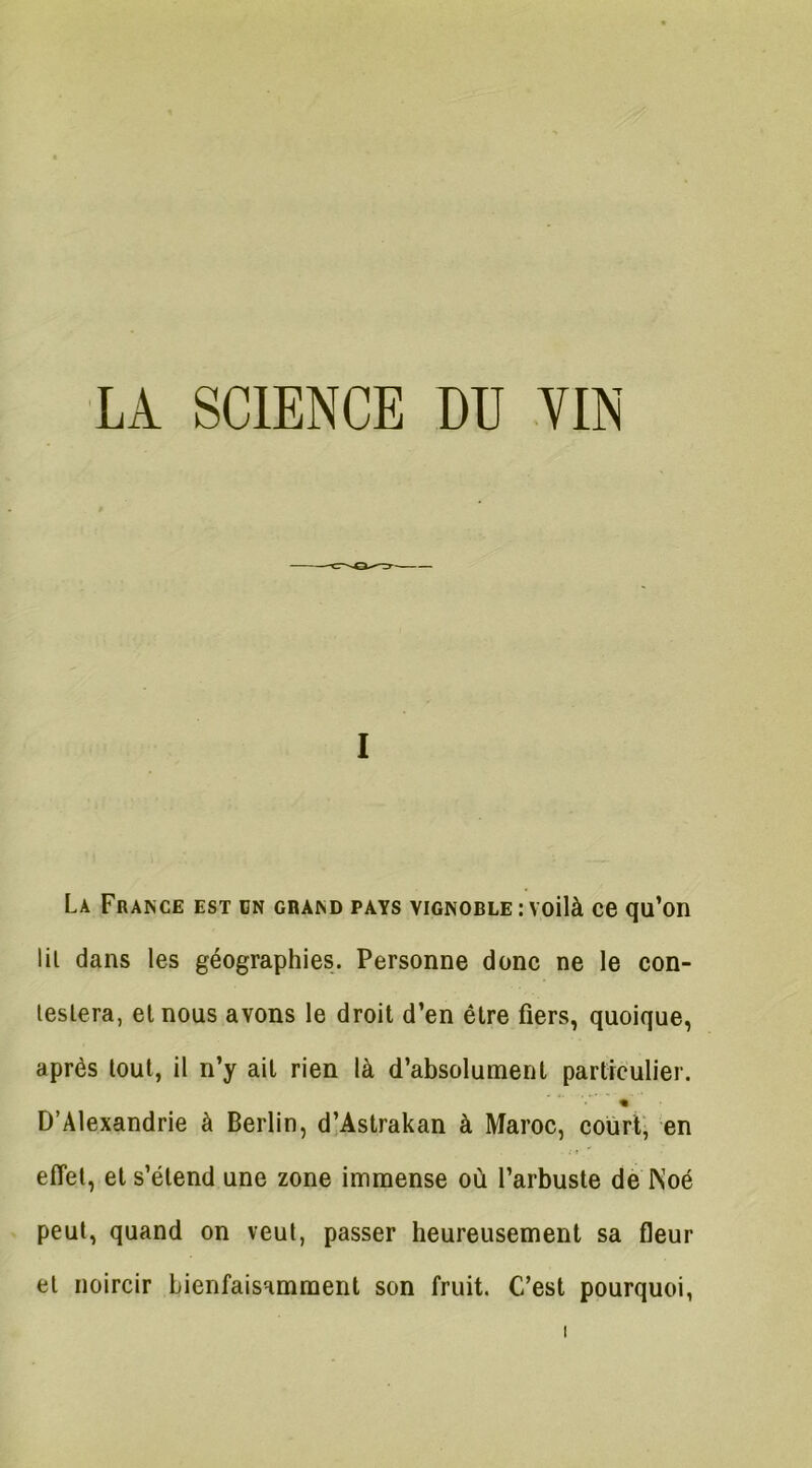 i La France est dn grand pays vignoble : voilà ce qu’on lit dans les géographies. Personne donc ne le con- testera, et nous avons le droit d’en être fiers, quoique, après tout, il n’y ait rien là d’absolument particulier. « D’Alexandrie à Berlin, d’Astrakan à Maroc, court, en effet, et s’étend une zone immense où l’arbuste de INoé peut, quand on veut, passer heureusement sa fleur et noircir bienfaisamment son fruit. C’est pourquoi,