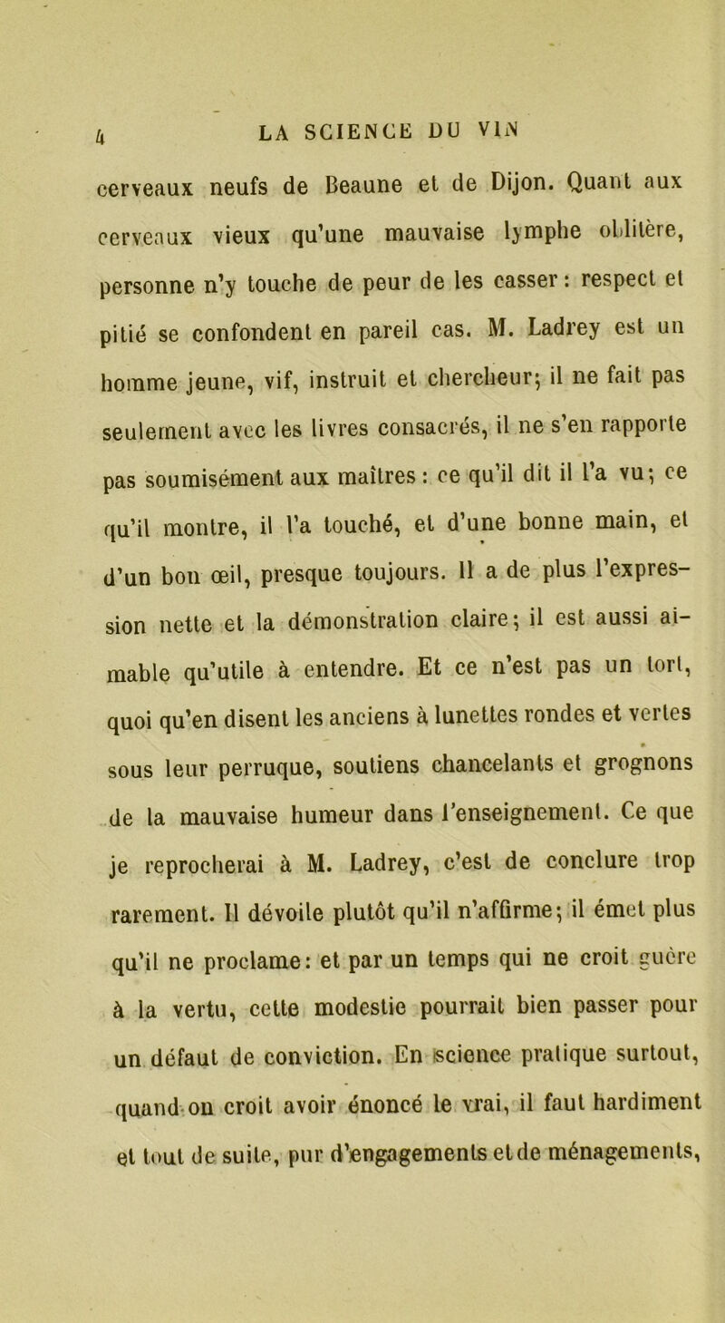 cerveaux neufs de Beaune et de Dijon. Quant aux cerveaux vieux qu’une mauvaise lymphe oblitère, personne n’y touche de peur de les casser: respect et pitié se confondent en pareil cas. M. Ladrey est un homme jeune, vif, instruit et chercheur; il ne fait pas seulement avec les livres consacrés, il ne s’en rapporte pas soumisément aux maîtres : ce qu’il dit il l’a vu; ce qu’il montre, il l’a touché, et d’une bonne main, et d’un bon œil, presque toujours. 11 a de plus l’expres- sion nette et la démonstration claire; il est aussi ai- mable qu’utile à entendre. Et ce n’est pas un tort, quoi qu’en disent les anciens à lunettes rondes et vertes • sous leur perruque, soutiens chancelants et grognons de la mauvaise humeur dans l’enseignement. Ce que je reprocherai à M. Ladrey, c’est de conclure trop rarement. Il dévoile plutôt qu’il n’affirme; il émet plus qu’il ne proclame: et par un temps qui ne croit guère à la vertu, cette modestie pourrait bien passer pour un défaut de conviction. En science pratique surtout, quand on croit avoir énoncé le vrai, il faut hardiment et tout de suite, pur d’engagements et de ménagements,