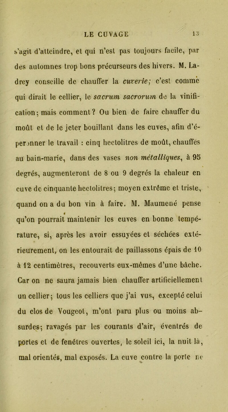 s’agit d’atteindre, et qui n’est pas toujours facile, par des automnes trop bons précurseurs des hivers. M. La- drey conseille de chauffer la cuverie; c’est comme qui dirait le cellier, le sacrum sacrorum de la vinifi- cation-, mais comment? Ou bien de faire chauffer du moût et de le jeter bouillant dans les cuves, afin d’é- permner le travail : cinq hectolitres de moût, chauffés au bain-marie, dans des vases non métalliques, à 95 degrés, augmenteront de 8 ou 9 degrés la chaleur en cuve de cinquante hectolitres; moyen extrême et triste, quand on a du bon vin à faire. M. Maumené pense qu’on pourrait maintenir les cuves en bonne tempé- rature, si, après les avoir essuyées et séchées exté- rieurement, on les entourait de paillassons épais de 10 à 12 centimètres, recouverts eux-mêmes d’une bâche. Car on ne saura jamais bien chauffer artificiellement un cellier; tous les celliers que j’ai yus, excepté celui du clos de Yougeot, m’ont paru plus ou moins ab- surdes; ravagés par les courants d’air, évenlrés de portes et de fenêtres ouvertes, le soleil ici, la nuit là, mal orientés, mal exposés. La cuyc contre la perle ne