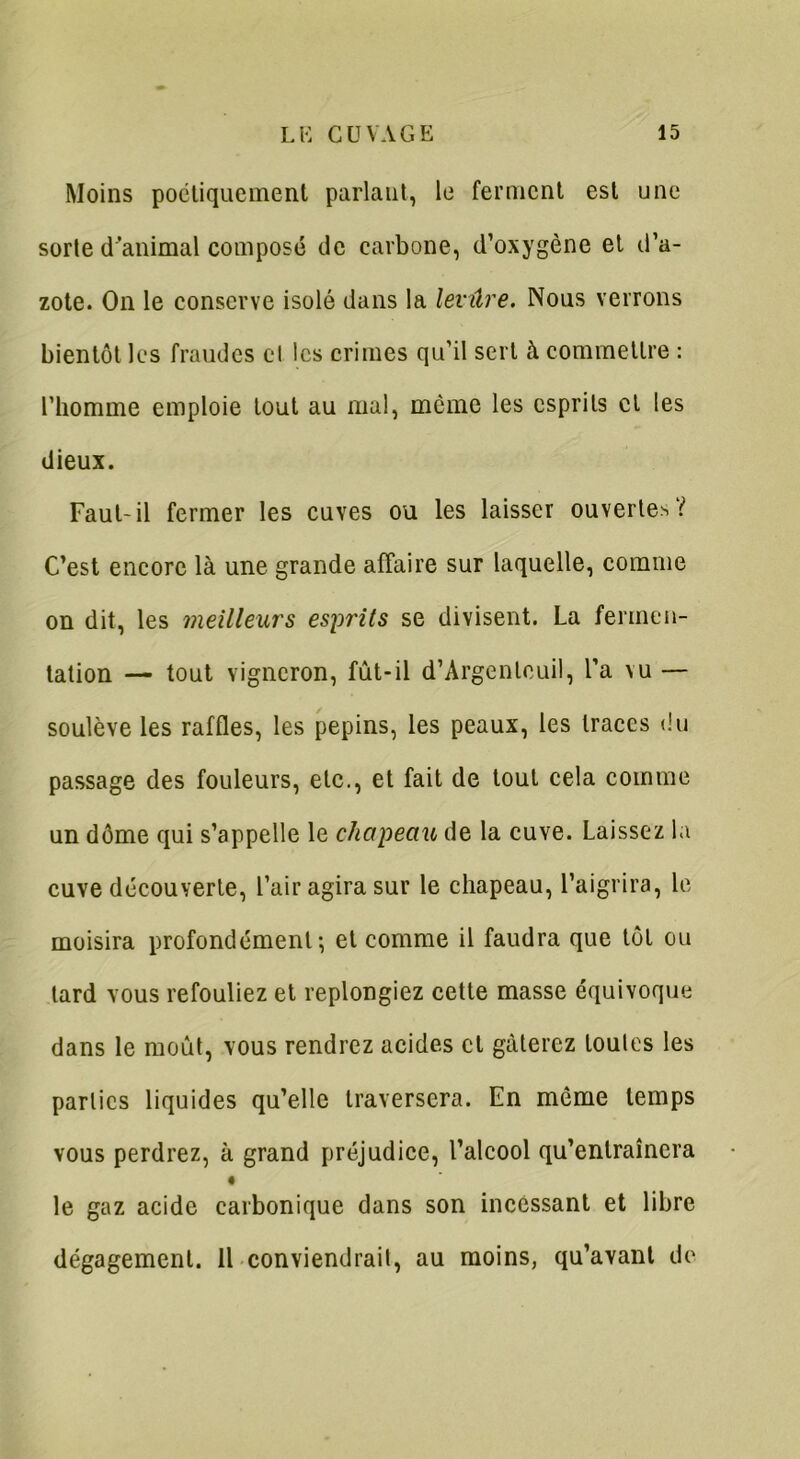 Moins poétiquement parlant, le ferment est une sorte d’animal composé de carbone, d’oxygène et d’a- zote. On le conserve isolé dans la levûre. Nous verrons bientôt les fraudes et les crimes qu’il sert à commettre : l’homme emploie tout au mal, même les esprits et les dieux. Faut-il fermer les cuves ou les laisser ouvertes? C’est encore là une grande affaire sur laquelle, comme on dit, les meilleurs esprits se divisent. La fermen- tation — tout vigneron, fût-il d’Argenlouil, l’a vu — soulève les raffles, les pépins, les peaux, les traces du passage des fouleurs, etc., et fait de tout cela comme un dôme qui s’appelle le chapeau de la cuve. Laissez la cuve découverte, l’air agira sur le chapeau, l’aigrira, le moisira profondément; et comme il faudra que tôt ou tard vous refouliez et replongiez cette masse équivoque dans le moût, vous rendrez acides cl gâterez toutes les parties liquides qu’elle traversera. En môme temps vous perdrez, à grand préjudice, l’alcool qu’entraînera le gaz acide carbonique dans son incessant et libre dégagement. 11 conviendrait, au moins, qu’avant de