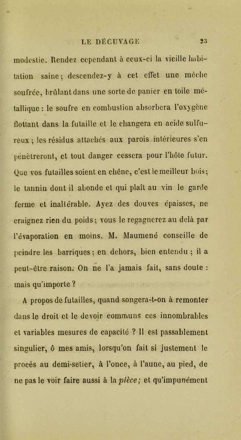 modestie. Rendez cependant à ceux-ci la vieille habi- tation saine-, descendez-y à cet effet une mèche soufrée, brûlant dans une sorte de panier en toile mé- tallique : le soufre en combustion absorbera l’oxygène flottant dans la futaille et le changera en acide sulfu- reux ; les résidus attachés aux parois intérieures s’en pénétreront, et tout danger cessera pour l’hôte futur. Que vos futailles soient en chêne, c’est le meilleur bois-, le tannin dont il abonde et qui plaît au vin le garde ferme et inaltérable. Ayez des douves épaisses, ne craignez rien du poids-, vous le regagnerez au delà par l’évaporation en moins. M. Maumené conseille de peindre les barriques-, en dehors, bien entendu ; il a peut-être raison. On ne l’a jamais fait, sans doute : mais qu’importe ? A propos de futailles, quand songera-t-on à remonter dans le droit et le devoir communs ces innombrables cl variables mesures de capacité ? Il est passablement singulier, ô mes amis, lorsqu’on fait si justement le procès au demi-selier, à l’once, à l’aune, au pied, de ne pas le voir faire aussi à la pièce; et qu’impunément