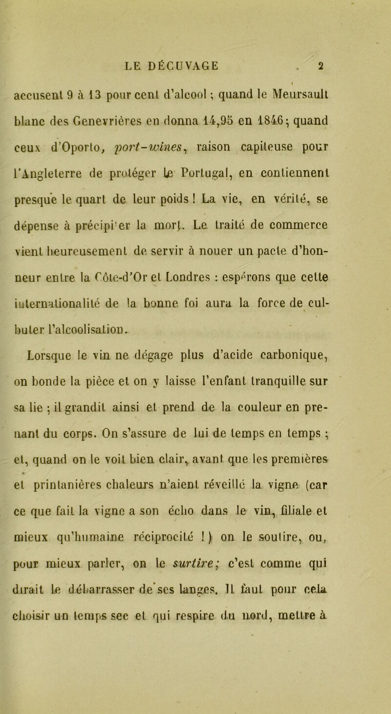 accusent 9 à 13 pour cent d’alcool ; quand le Meursault blanc des Genevrières en donna 14,95 en 1846; quand ceux d’Oporto, port-wines, raison capiteuse pour l’Angleterre de protéger le Portugal, en contiennent presque le quart de leur poids ! La Yie, en vérité, se dépense à précipi’er la morf. Le traité de commerce vient heureusement de servir à nouer un pacte d’hon- neur entre la C.ôle-d’Or et Londres : espérons que cette iuternationalité de la bonne foi aura la force de cul- buter l’alcoolisation. Lorsque le vin ne dégage plus d’acide carbonique, on bonde la pièce et on y laisse l’enfant tranquille sur sa lie ; il grandit ainsi et prend de la couleur en pre- nant du corps. On s’assure de lui de temps en temps ; et, quand on le voit bien clair, avant que les premières et printanières chaleurs n’aient réveillé la vigne (car ce que fait la vigne a son écho dans le vin, filiale et mieux qu’humaine réciprocité ! ) on le soutire, ou, pour mieux parler, on le surtire; c’est comme qui dirait le débarrasser de’scs langes. Il fout pour cela choisir un temps sec et qui respire du nord, mettre à