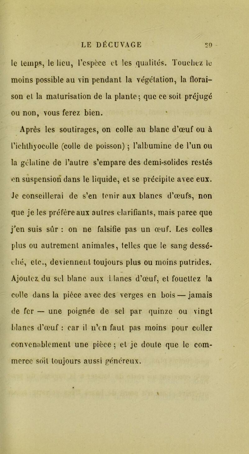 le temps, le lieu, l'espèce et les qualités. Touchez le moins possible au vin pendant la végétation, la florai- son et la maturisation de la plante; que ce soit préjugé ou non, vous ferez bien. Après les soutirages, on colle au blanc d'œuf ou à l’iclilhyoculle (colle de poisson) ; l’albumine de l’un ou la gélatine de l’autre s’empare des demi-solides restés en suspension dans le liquide, et se précipite avec eux. Je conseillerai de s’en tenir aux blancs d’œufs, non que je les préfère aux autres clarifiants, mais parce que j'en suis sûr : on ne falsifie pas un œuf. Les colles plus ou autrement animales, telles que le sang dessé- ché, etc., deviennent toujours plus ou moins putrides. Ajoutez du sel blanc aux Lianes d’œuf, et fouettez îa colle dans la pièce avec des verges en bois — jamais de fer — une poignée de sel par quinze ou vingt blancs d’œuf : car il 11’cn faut pas moins pour coller convenablement une pièce ; et je doute que le com- merce soit toujours aussi généreux.