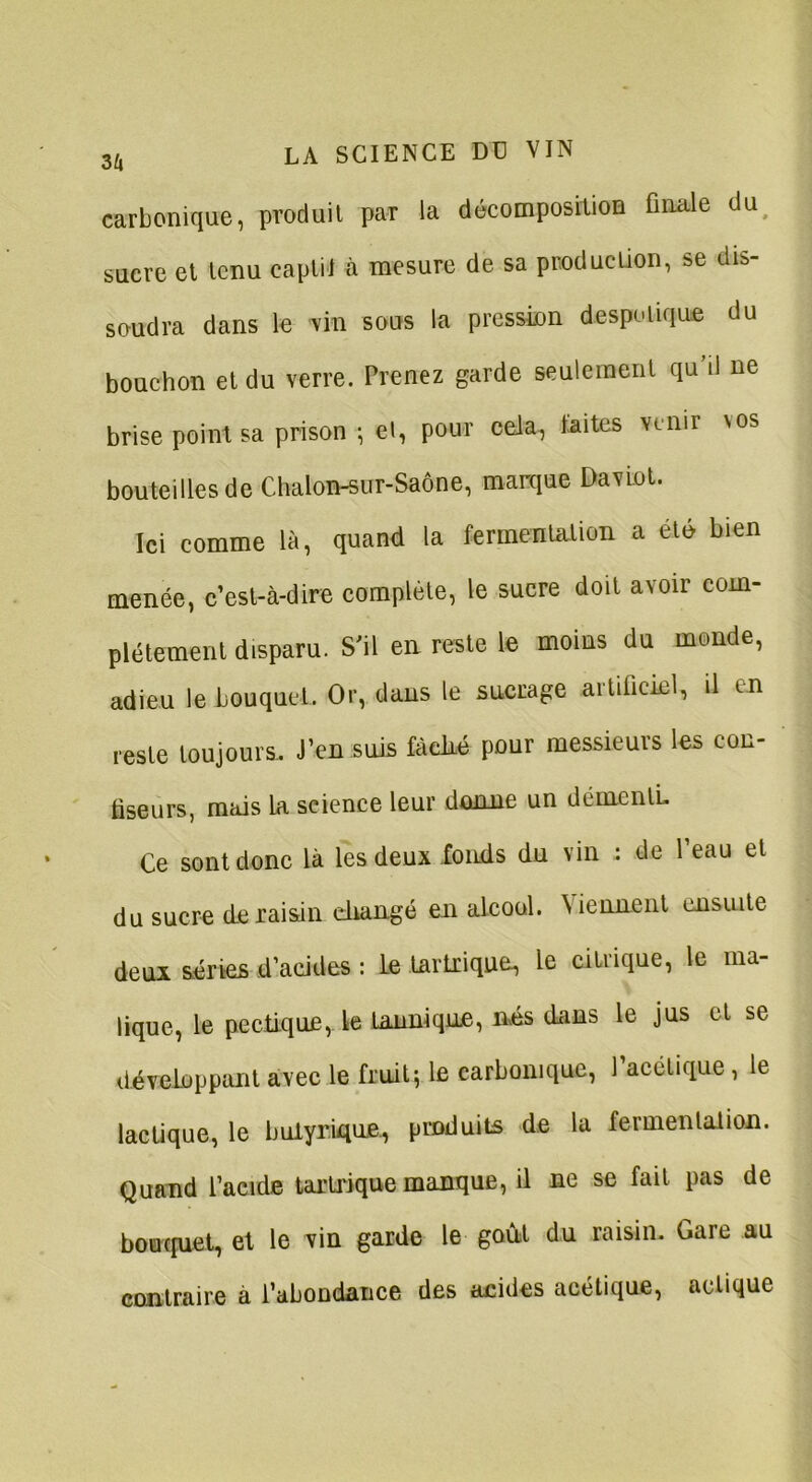 carbonique, produit par la décomposition finale du sucre et tenu captii à mesure de sa production, se dis- soudra dans le vin sous la pression despotique du bouchon et du verre. Prenez garde seulement qu’il ne brise point sa prison -, et, pour cela, laites venir nos bouteilles de Chalon-sur-Saône, marque Daviot. Ici comme là, quand la fermentation a été bien menée, c’est-à-dire complète, le sucre doit avoir com- plètement disparu. S'il en reste le moins du monde, adieu le bouquet. Or, dans le sucrage artificiel, il en reste toujours. J’en suis fâché pour messieurs les con- fiseurs, mais la science leur donne un démentL Ce sont donc là les deux fonds du vin : de l’eau et du sucre de raisin changé en alcool. Viennent ensuite deux séries d’acides : le Lartrique, le citrique, le ma- lique, le pectique, le tanniqne, nés dans le jus et se développant avec le fruit-, le carbonique, l’acétique, le lactique, le butyrique, produits de la fermentation. Quand l’acide tartrique manque, il ne se fait pas de bouquet, et le vin garde le goût du raisin. Gare au contraire à l’abondance des acides acétique, aelique