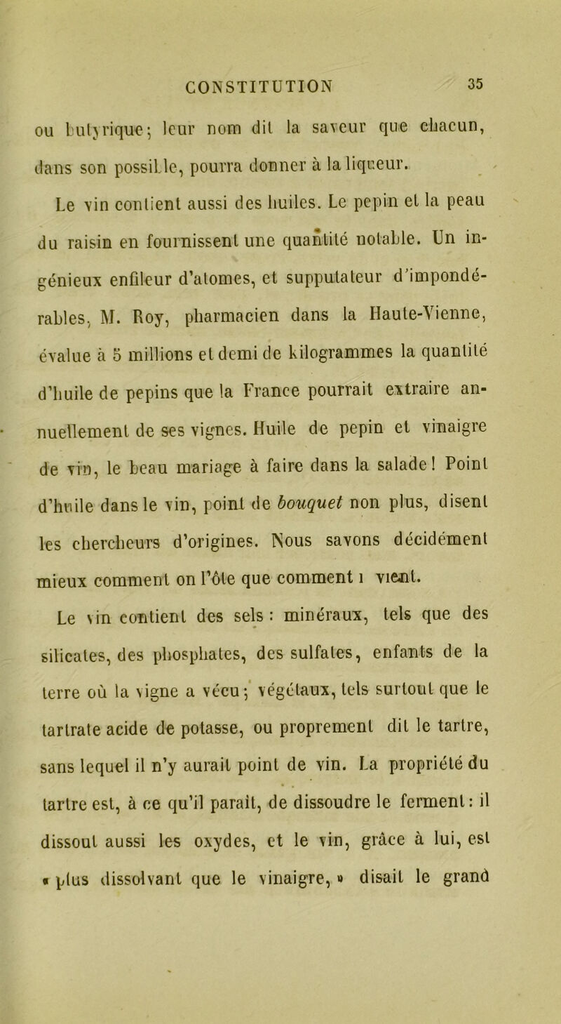 ou butyriquej leur nom dit la saveur que chacun, dans son possible, pourra donner à la liqueur. Le vin contient aussi des huiles. Le pépin et la peau du raisin en fournissent une quantité notable. Un in- génieux enfileur d’atomes, et supputateur d’impondé- rables, M. Roy, pharmacien dans la Haute-Vienne, évalue à 5 millions et demi de kilogrammes la quantité d’huile de pépins que la France pourrait extraire an- nuellement de ses vignes. Huile de pépin et vinaigre de vin, le beau mariage à faire dans la salade! Point d’huile dans le vin, point de bouquet non plus, disent les chercheurs d’origines. Nous savons décidément mieux comment on l’ôte que comment 1 vi&nt. Le vin contient des sels: minéraux, tels que des silicates, des phosphates, des sulfates, enfants de la terre où la vigne a vécu; végétaux, tels surtout que le tarlrate acide de potasse, ou proprement dit le tartre, sans lequel il n’y aurait point de vin. La propriété du tartre est, à ce qu’il parait, de dissoudre le ferment: il dissout aussi les oxydes, et le vin, grâce à lui, est « plus dissolvant que le vinaigre, » disait le grand