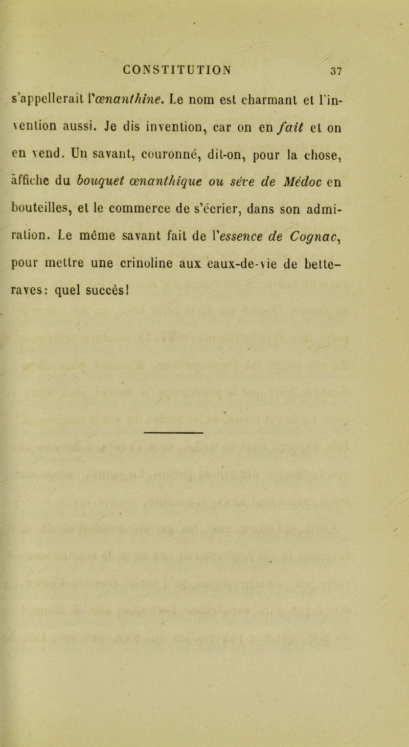 s'appellerait Vœnanthine. Le nom est charmant et lin- vention aussi. Je dis invention, car on en fait et on en vend. Un savant, couronné, dit-on, pour la chose, affiche du bouquet œnant/dque ou sève de Médoc en bouteilles, et le commerce de s’écrier, dans son admi- ration. Le même savant fait de Vessence de Cognac, pour mettre une crinoline aux eaux-de-vie de bette- raves: quel succès 1