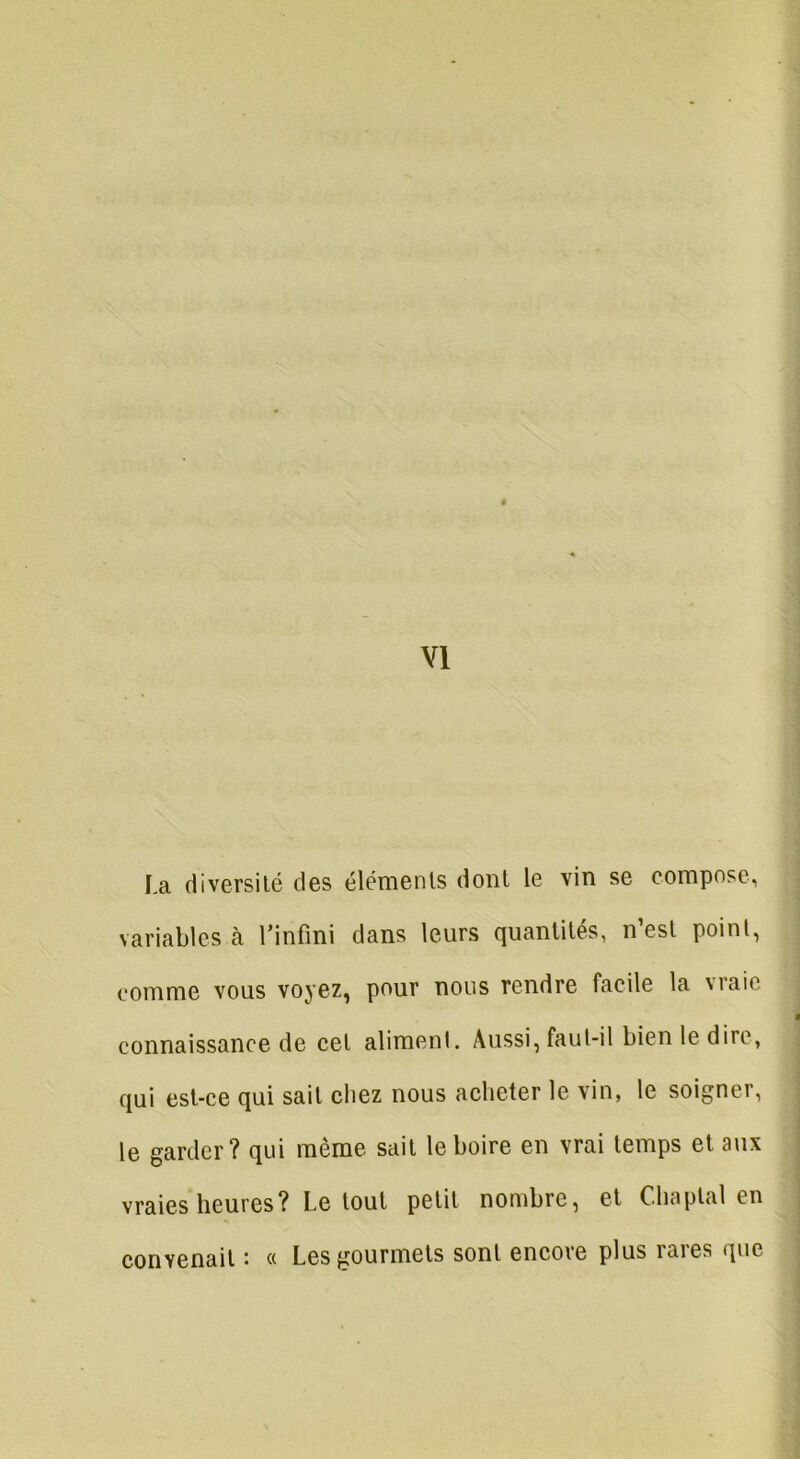 la diversité des éléments dont le vin se compose, variables à l’infini dans leurs quantités, n est point, comme vous voyez, pour nous rendre facile la 'raie connaissance de cet aliment. Aussi, faut-il bien le dire, qui est-ce qui sait chez nous acheter le vin, le soigner, le garder? qui même sait le boire en vrai temps et aux vraies heures? Le tout petit nombre, et Cliaplal en convenait • « Les gourmets sont encore plus raies que