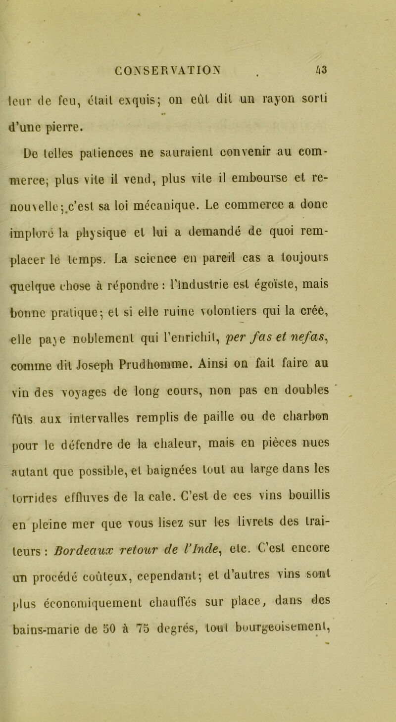 leur de feu, était exquis; on eût dit un rayon sorti d’une pierre. De telles patiences ne sauraient convenir au com- merce; plus vile il vend, plus vile il embourse et re- nom elle;.c’est sa loi mécanique. Le commerce a donc imploré la physique et lui a demandé de quoi rem- placer le temps. La science en pareil cas a toujours quelque chose à répondre: l’industrie est égoïste, mais bonne pratique; et si elle ruine volontiers qui la créé, elle pa^e noblement qui l’enrichit, per fas et nefas, comme dit Joseph Piudhomme. Ainsi on fait faire au vin des voyages de long cours, non pas en doubles fûts aux intervalles remplis de paille ou de charbon pour le défendre de la chaleur, mais en pièces nues autant que possible, et baignées tout au large dans les torrides effluves de la cale. C’est de ces vins bouillis en pleine mer que vous lisez sur les livrets des trai- teurs : Bordeaux retour de l’Inde, etc. C’est encore un procédé coûteux, cependant; et d’autres vins sont plus économiquement chauffés sur place, dans des bains-marie de 50 à 75 degrés, tout bourgeoisement,