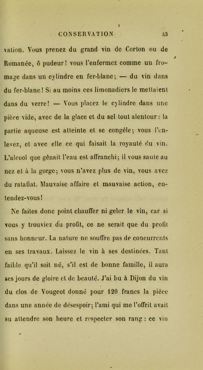 i vation. Vous prenez du grand vin de Corton ou de Romanée, ô pudeur! vous l’enfermez comme un fro- mage dans un cylindre en fer-blanc; — du vin dans du fer-blanc! Si au moins ces limonadiers le menaient dans du verre! — Vous placez le cylindre dans une pièce vide, avec de la glace et du sel tout alentour : la partie aqueuse est atteinte et se congèle; vous l’en- levez, et avec elle ce qui faisait la royauté du vin. L’alcool que gênait l’eau est affranchi; il vous saute au nez et à la gorge; vous n’avez plus de vin, vous avez du ratafiat. Mauvaise affaire et mauvaise action, en- tendez-vous! Ne faites donc point chauffer ni geler le vin, car si vous y trouviez du profit, ce ne serait que du profil sans honneur. La nature ne souffre pas de concurrents en ses travaux. Laissez le vin à ses destinées. Tant faible qu’il soit né, s’il est de bonne famille, il aura scs jours de gloire cl de beauté. J’ai bu à Dijon du vin du clos de Vougeot donné pour 120 francs la pièce dans une année de désespoir; l’ami qui me l’offrit avait su attendre son heure et respecter son rang : ce vin