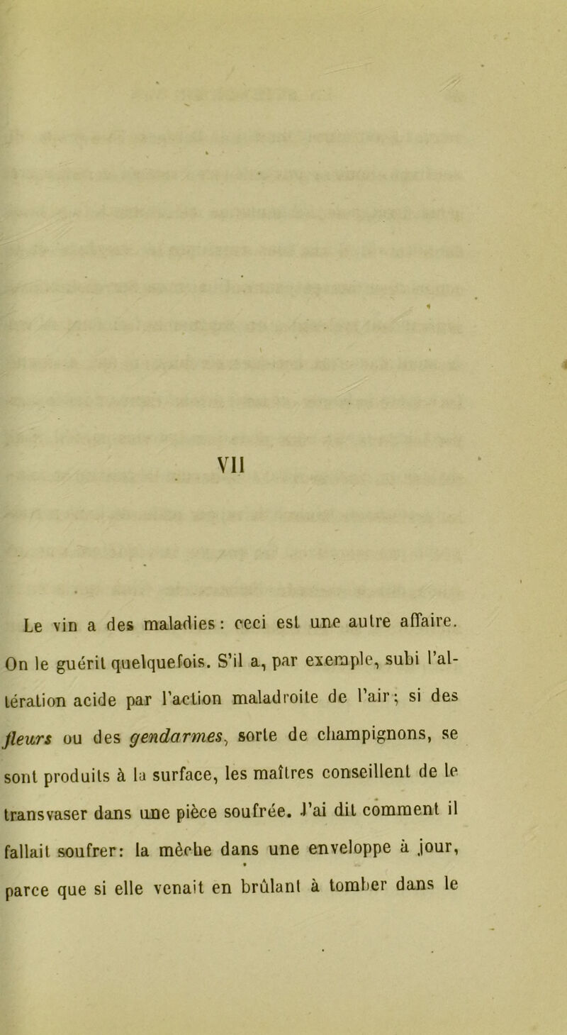 Le vin a des maladies: ceci est une autre affaire. On le guérit quelquefois. S’il a, par exemple, subi l’al- tération acide par l’action maladroite de l’air; si des fleurs ou des gendarmes-, sorte de champignons, se sont produits à la surface, les maîtres conseillent de le transvaser dans une pièce soufrée. J’ai dit comment il fallait soufrer: la mèche dans une enveloppe à .jour, • parce que si elle venait en brûlant à tomber dans le