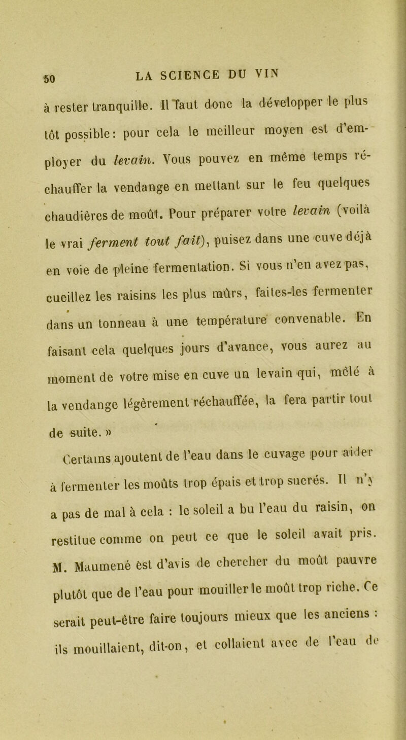 à rester tranquille. ilTaut donc la développer le plus tôt possible : pour cela le meilleur moyen est d’em- ployer du levain. Vous pouvez en même temps ré- chauffer la vendange en mettant sur le feu quelques chaudières de moût. Tour préparer votre levain (voda le vrai ferment tout fait), puisez dans une cuve déjà en voie de pleine fermentation. Si vous n’en avez pas. cueillez les raisins les plus murs, faites-les fermenter dans un tonneau à une température convenable. En faisant cela quelques jours d’avance, vous aurez au moment de votre mise en cuve un levain qui, mêlé à la vendange légèrement réchauffée, la fera partir tout de suite. » Certains ajoutent de l’eau dans le cuvage pour aider à fermenter les moûts trop épais et trop sucrés. Il n’v a pas de mal à cela : le soleil a bu l’eau du raisin, on restitue comme on peut ce que le soleil avait piis. M. Maumené èst d’avis de chercher du moût pauvre plutôt que de l’eau pour mouiller le moût trop riche. Ce serait peut-être faire toujours mieux que les anciens : ils mouillaient, dit-on, et collaient avec <!e l’eau .le