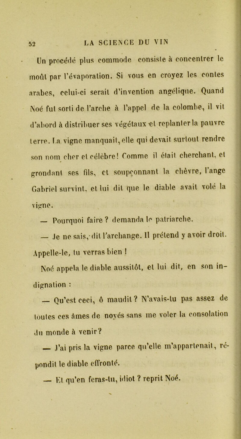 Un procédé plus commode consiste à concentrer le moût par l’évaporation. Si vous en croyez les contes arabes, celui-ci serait d’invention angélique. Quand Noé fut sorti de l’arche à l’appel de la colombe, il vit d’abord à distribuer ses végétaux -et replanter la pauvre terre, la vigne manquait, elle qui devait, surtout rendre son nom cher et célèbre! Comme il était cherchant, et grondant ses fils, et soupçonnant la chèvre, l’ange Gabriel survint, et lui dit que le diable avait volé la vigne. — Pourquoi faire ? demanda le patriarche. — Je ne sais,-dit l’archange. Il prétend y avoir droit. Appelle-le, tu verras bien I Noc appela le diable aussitôt, et lui dit, en son in- dignation : — Qu’est ceci, ô maudit? N’avais-lu pas assez de toutes ces âmes de noyés sans me voler la consolation du monde à venir? — J’ai pris la vigne parce qu’elle m’appartenait, ré- pondit le diable effronté. — Et qu’en feras-tu, idiot ? reprit Noé.