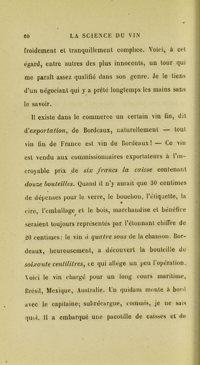 froidement et tranquillement complice. Voici, à cei égard, entre autres des plus innocents, un tour qui me paraît assez qualifié dans son genre. Je le liens d’un négociant qui y a prêté longtemps les mains sans le savoir. Il existe dans le commerce un certain vin fin, dit d’exportation, de Bordeaux, naturellement — tout vin fin de France est vin de Bordeaux ! — Ce vin est vendu aux commissionnaires exportateurs à l’in- croyable prix de six francs la caisse contenant douze bouteilles. Quand il n’y aurait que 30 centimes de dépenses pour le verre, le bouchon, l’étiquette, la ♦ cire, l'emballage et le bois, marchandise et bénéfice seraient toujours représentés par l’étonnant chiffre de 20 centimes: le vin à quatre sous de la chanson. Bor- deaux, heureusement, a découvert la bouteille de soixante centilitres, ce qui allège un peu l’opération. Voici le vin chargé pour un long cours maritime, Brésil, Mexique, Australie, l’n quidam monte à boni avec le capitaine; subréeargue, commis, je ne sais quoi. 11 a embarqué une pacotille de caisses et de