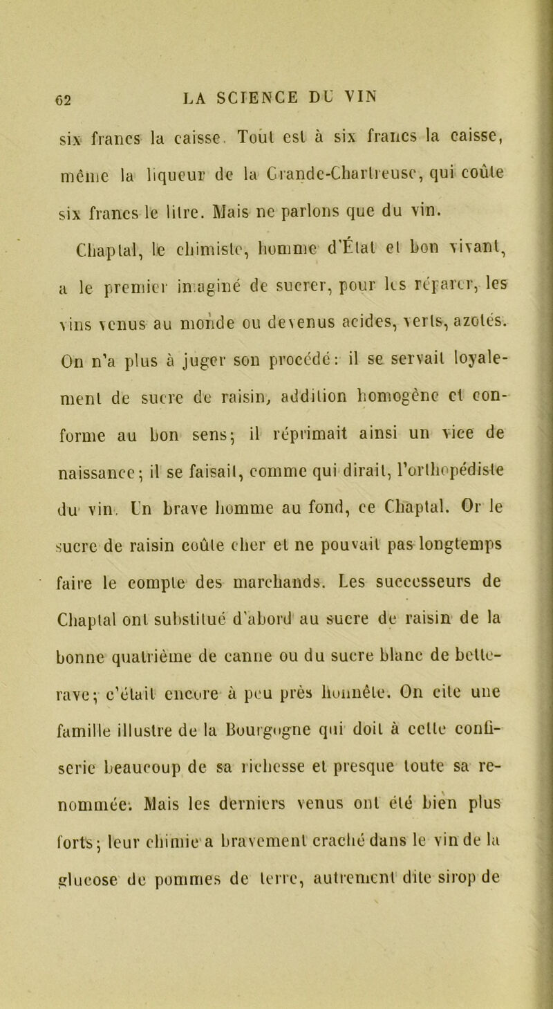 six francs la caisse. Tout est à six francs la caisse, même la liqueur de la Grande-Chartreuse, qui coûte six francs le litre. Mais ne parlons que du vin. Chaptal, le chimiste, homme d’État et bon vivant, a le premier imaginé de sucrer, pour les réparer, les vins venus au monde ou devenus acides, verts, azotés. On n’a plus à juger son procédé: il se servait loyale- ment de sucre de raisin, addition homogène et con- forme au bon sens; il réprimait ainsi un vice de naissance; il se faisait, comme qui dirait, l'orthopédiste du vin Un brave homme au fond, ce Chaptal. Or le sucre de raisin coûte cher et ne pouvait pas longtemps faire le compte des marchands. Les successeurs de Chaptal ont substitué d’abord au sucre de raisin de la bonne quatrième de canne ou du sucre blanc de bette- rave; c’était encore à peu près honnête. On cite une famille illustre de la Bourgogne qui doit à celte conli- seric beaucoup de sa richesse et presque toute sa re- nommée; Mais les derniers venus ont été bien plus forts; leur chimie a bravement craché dans le vin de la glucose de pommes de terre, autrement dite sirop de