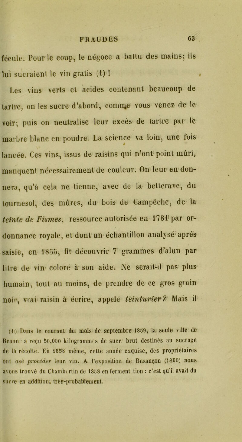 fécule. Pour le coup, le négoce a ballu des mains-; ils lui sucraient le vin gratis (1) 1 Les vins verts et acides contenant beaucoup de tartre, on les sucre d’abord, comme vous venez de le voir; puis on neutralise leur excès de tartre par le marbre blanc en poudre. La science va loin, une fois 0 \ lancée. Ces vins, issus de raisins qui n?ont point mûri, manquent nécessairement de couleur. On leur en don- nera, qu’à cela ne tienne, avec de la betterave, du tournesol, des mûres, du bois de Campéche, de la teinte de Fismes, ressource autorisée en 1781 par or- donnance royale, et dont un échantillon analysé après saisie, en 1855, fit découvrir 7 grammes d'alun par litre de vin coloré à son aide. tNe serait-il pas plus humain, tout au moins, de prendre de ce gros grain noir, vrai raisin à écrire, appelé teinturier? Mais il (C) Dans le courant du mois de septembre 1859, la seule ville de Heann - a reçu 50,000 kilogrammes de suer brut destinés au sucrage de la récolte. En 1858 même, cette année exquise, des propriétaires ont osé procéder leur vin. A l’exposition de Besançon (1860) nous avons trouvé du Chamb. rtin de 1858 en ferment tion : c’est qu’il avait du sucre en addition, très-probablement.