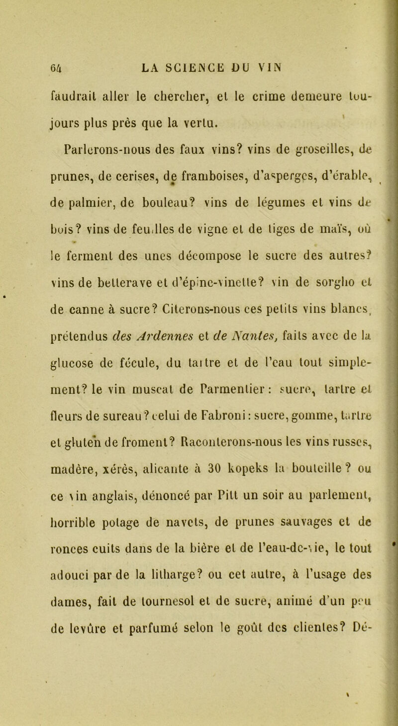 faudrait aller le chercher, et le crime demeure tou- jours plus près que la vertu. Parlerons-nous des faux vins? vins de groseilles, de prunes, de cerises, de framboises, d’asperges, d’érable, de palmier, de bouleau? vins de légumes et vins de buis? vins de feudles de vigne et de liges de maïs, où le ferment des unes décompose le sucre des autres? vins de betterave et d’épine-vincüe? vin de sorgho et de canne à sucre? Citerons-nous ces petits vins blancs, prétendus des Ardennes et de Nantes, faits avec de la glucose de fécule, du taitre et de l’eau tout simple- ment? le vin muscat de Parmentier : sucre, tartre et fleurs de sureau ? celui de Fabroni: sucre, gomme, tartre et gluten de froment? Raconterons-nous les vins russes, madère, xérès, alicante à 30 kopeks la bouteille? ou ce vin anglais, dénoncé par Pilt un soir au parlement, horrible potage de navets, de prunes sauvages et de ronces cuits dans de la bière et de l’eau-dc-vie, le tout adouci par de la lilharge? ou cet autre, à l’usage des dames, fait de tournesol et de sucre, animé d’un peu de levure et parfumé selon le goût des clientes? Dé-