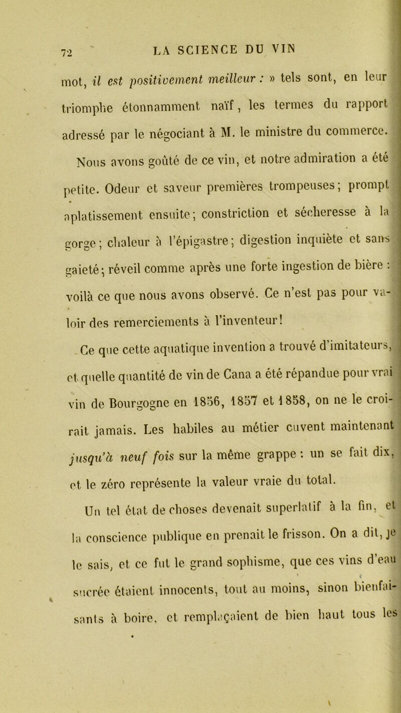 mot, il est positivement meilleur : » tels sont, en leur triomphe étonnamment naïf, les termes du rapport adressé par le négociant à M. le ministre du commerce. . Nous avons goûté de ce vin, et notre admiration a été petite. Odeur et saveur premières trompeuses; prompt aplatissement ensuite; constriction et sécheresse à la gorge ; chaleur à l’épigastre ; digestion inquiète et sans j gaieté; réveil comme après une forte ingestion de bière : voilà ce que nous avons observé. Ce n’est pas pour va- loir des remerciements à l’inventeur! Ce que cette aquatique invention a trouvé d’imitateurs, j ot. quelle quantité de vin de Cana a été répandue pour vrai vin de Bourgogne en 1856, 1857 et 1858, on ne le croi- rait jamais. Les habiles au métier cuvent maintenant jusqu’à neuf fois sur la même grappe : un se fait dix, et. le zéro représente la valeur vraie du total. Un tel état de choses devenait superlatif à la fin, et la conscience publique en prenait le frisson. On a dit, je le sais, et ce fut le grand sophisme, que ces vins d’eau 4 i sucrée étaient innocents, tout au moins, sinon bienfai- sants à boire, et remplaçaient de bien haut tous les