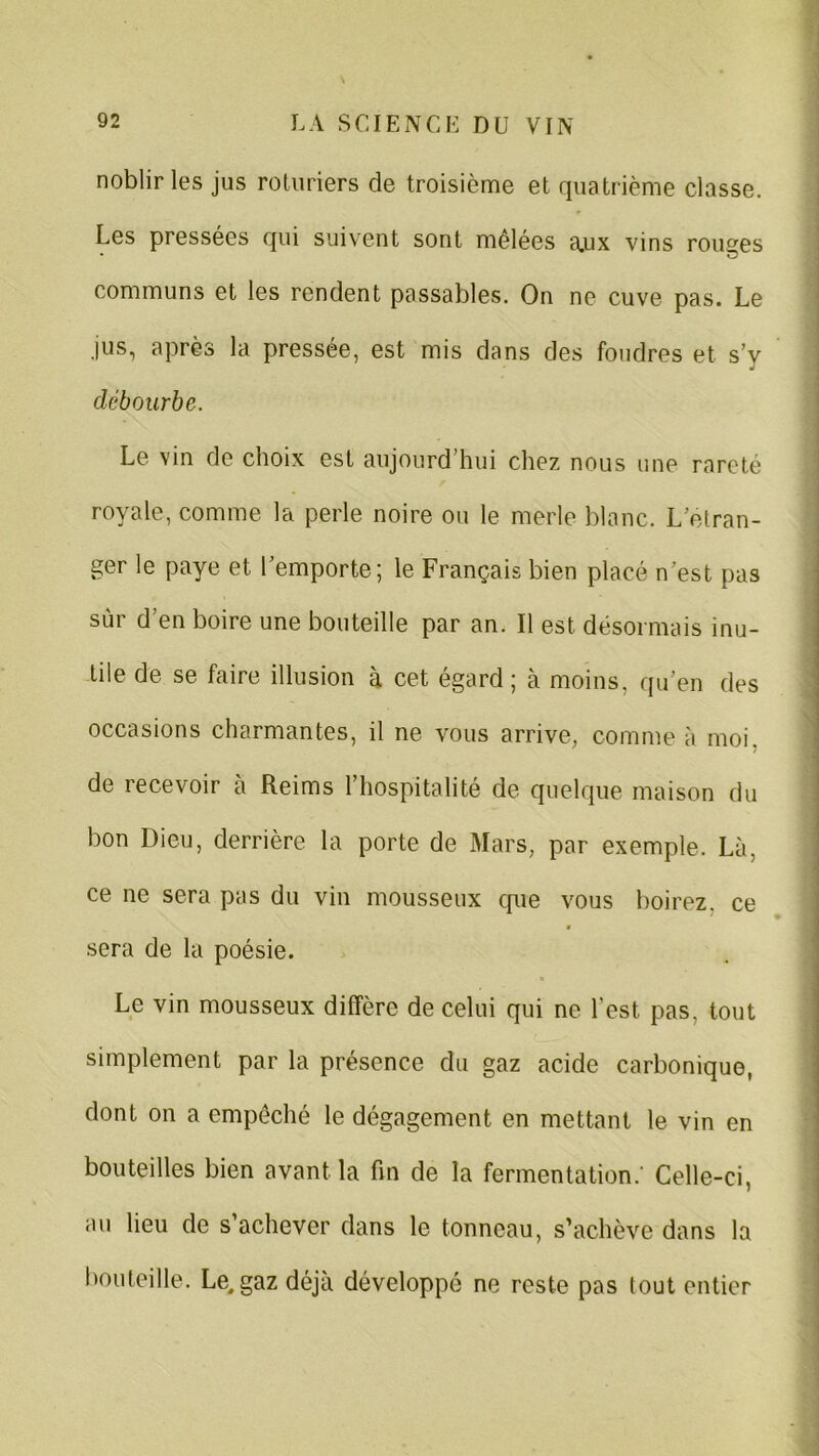 noblir les jus roturiers de troisième et quatrième classe. Les pressées qui suivent sont mêlées a.ux vins routes communs et les rendent passables. On ne cuve pas. Le jus, après la pressée, est mis dans des foudres et s’y débourbe. Le vin de choix est aujourd’hui chez nous une rareté royale, comme la perle noire ou le merle blanc. L etran- ger le paye et l’emporte; le Français bien placé n'est pas sur d’en boire une bouteille par an. Il est désormais inu- tile de se faire illusion à cet égard ; à moins, qu’en des occasions charmantes, il ne vous arrive, comme à moi. de recevoir à Reims l’hospitalité de quelque maison du bon Dieu, derrière la porte de Mars, par exemple. Là. ce ne sera pas du vin mousseux cpie vous boirez, ce sera de la poésie. Le vin mousseux diffère de celui qui ne l’est, pas. tout simplement par la présence du gaz acide carbonique, dont on a empêché le dégagement en mettant le vin en bouteilles bien avant la fin de la fermentation.' Celle-ci, au lieu de s’achever dans le tonneau, s’achève dans la bouteille. Le.gaz déjà développé ne reste pas tout entier