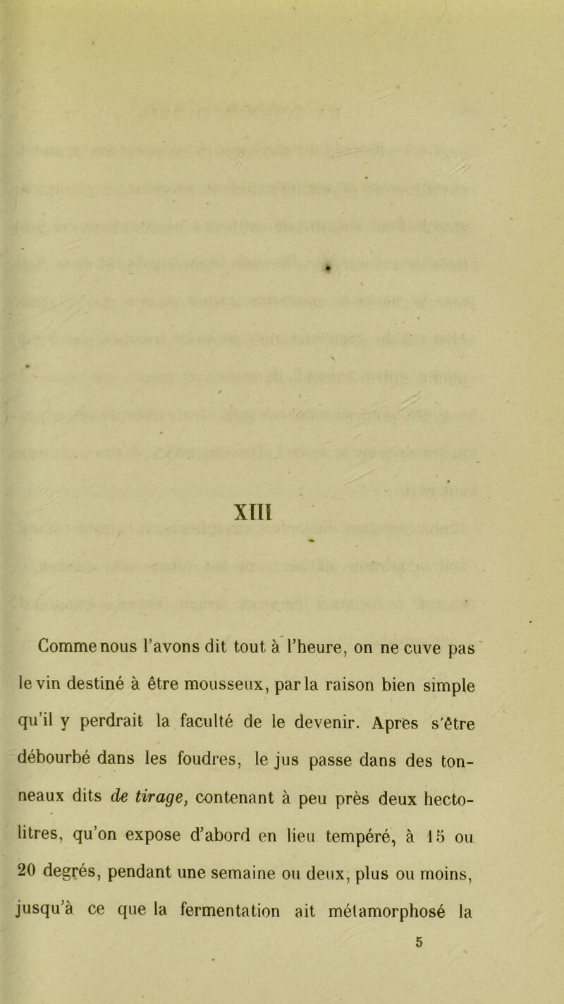 XÏII Comme nous l’avons dit tout à l’heure, on ne cuve pas le vin destiné à être mousseux, parla raison bien simple qu’il y perdrait la faculté de le devenir. Apres s'être débourbé dans les foudres, le jus passe dans des ton- neaux dits de tirage, contenant à peu près deux hecto- litres, qu’on expose d’abord en lieu tempéré, à 15 ou 20 degrés, pendant une semaine ou deux, plus ou moins, jusqu’à ce que la fermentation ait métamorphosé la