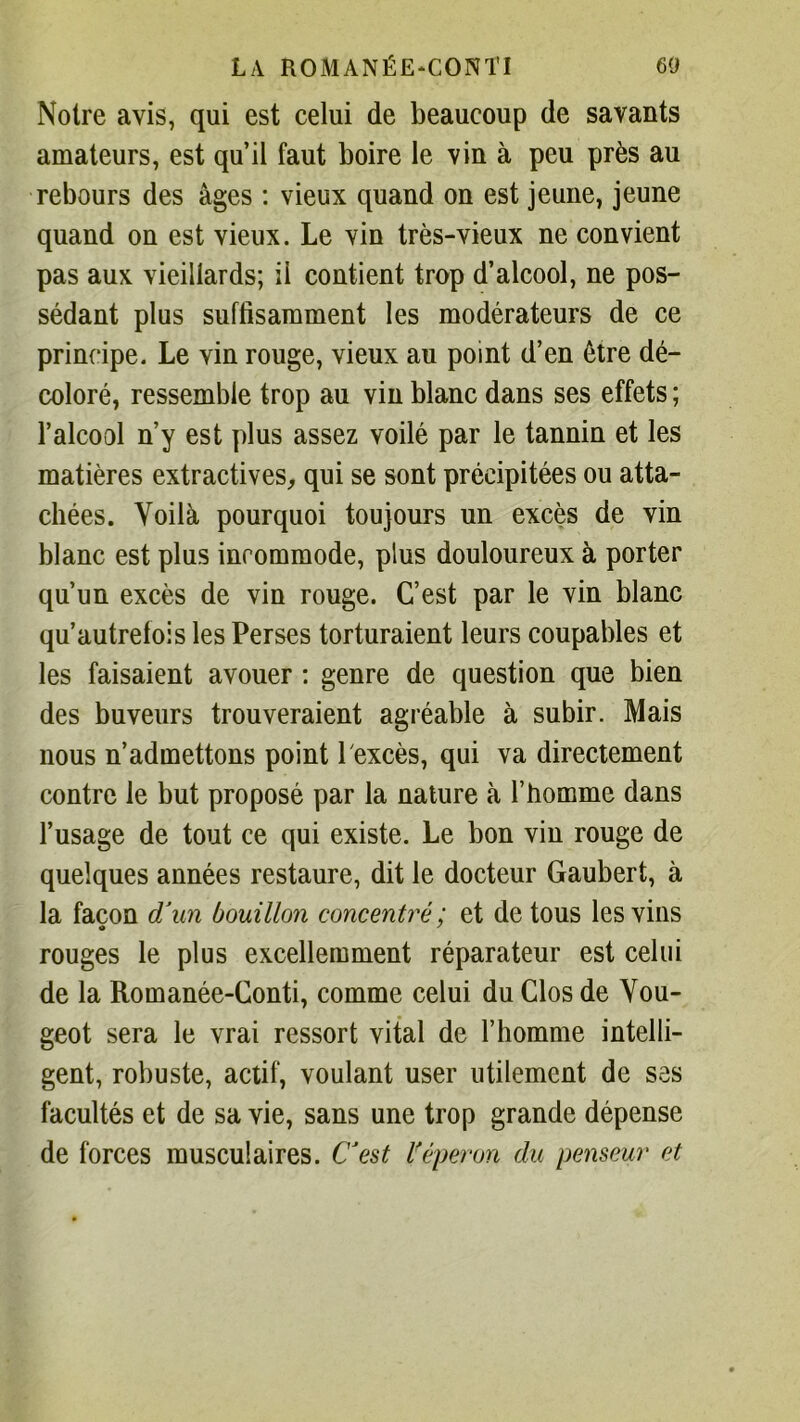 Notre avis, qui est celui de beaucoup de savants amateurs, est qu’il faut boire le vin à peu près au rebours des âges : vieux quand on est jeune, jeune quand on est vieux. Le vin très-vieux ne convient pas aux vieillards; ii contient trop d’alcool, ne pos- sédant plus suffisamment les modérateurs de ce principe. Le vin rouge, vieux au point d’en être dé- coloré, ressemble trop au vin blanc dans ses effets ; l’alcool n’y est plus assez voilé par le tannin et les matières extractives, qui se sont précipitées ou atta- chées. Voilà pourquoi toujours un excès de vin blanc est plus incommode, plus douloureux à porter qu’un excès de vin rouge. C’est par le vin blanc qu’autrefois les Perses torturaient leurs coupables et les faisaient avouer : genre de question que bien des buveurs trouveraient agréable à subir. Mais nous n’admettons point 1 excès, qui va directement contre le but proposé par la nature à l’homme dans l’usage de tout ce qui existe. Le bon vin rouge de quelques années restaure, dit le docteur Gaubert, à la façon d’un bouillon concentré ; et de tous les vins rouges le plus excellemment réparateur est celui de la Romanée-Conti, comme celui du Clos de You- geot sera le vrai ressort vital de l’homme intelli- gent, robuste, actif, voulant user utilement de ses facultés et de sa vie, sans une trop grande dépense de forces musculaires. C’est l'éperon du penseur et