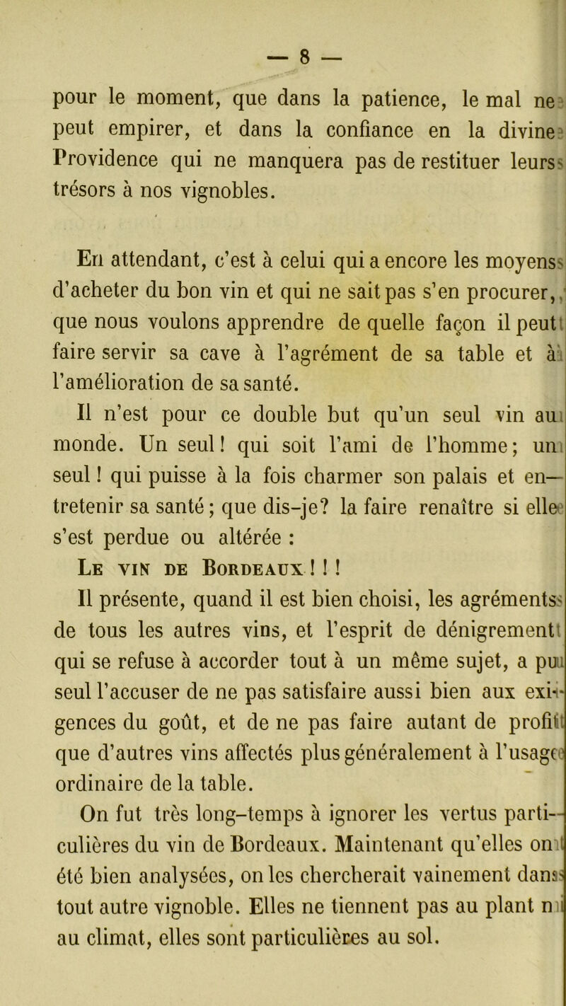 pour le moment, que dans la patience, le mal ne peut empirer, et dans la confiance en la divine Providence qui ne manquera pas de restituer leurs' trésors à nos vignobles. En attendant, c’est à celui qui a encore les moyens' d’acheter du bon vin et qui ne sait pas s’en procurer, que nous voulons apprendre de quelle façon il peut faire servir sa cave à l’agrément de sa table et à l’amélioration de sa santé. Il n’est pour ce double but qu’un seul vin aui monde. Un seul! qui soit l’ami de l’homme; un seul ! qui puisse à la fois charmer son palais et en- tretenir sa santé ; que dis-je? la faire renaître si elle s’est perdue ou altérée : Le vin de Bordeaux ! ! ! Il présente, quand il est bien choisi, les agréments' de tous les autres vins, et l’esprit de dénigrementt qui se refuse à accorder tout à un même sujet, a puu seul l’accuser de ne pas satisfaire aussi bien aux exi- gences du goût, et de ne pas faire autant de profit que d’autres vins affectés plus généralement à l’usage ordinaire de la table. On fut très long-temps à ignorer les vertus parti- culières du vin de Bordeaux. Maintenant qu'elles omt été bien analysées, on les chercherait vainement dans> tout autre vignoble. Elles ne tiennent pas au plant mi au climat, elles sont particulières au sol.