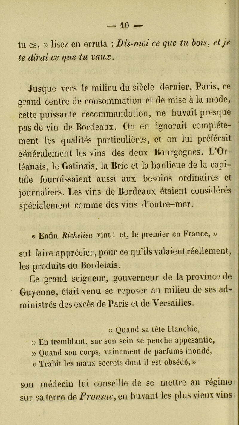 tu es, » lisez en errata : Dis-moi ce que tu bois, et je te dirai ce que tu vaux. Jusque vers le milieu du siècle dernier, Paris, ce grand centre de consommation et de mise à la mode, cette puissante recommandation, ne buvait presque pas de vin de Bordeaux. On en ignorait complète- ment les qualités particulières, et on lui préférait généralement les vins des deux Bourgognes. L’Or- léanais, le Gatinais, la Brie et la banlieue de la capi- tale fournissaient aussi aux besoins ordinaires et journaliers. Les vins de Bordeaux étaient considérés spécialement comme des vins d’outre-mer. « Enfin Richelieu vint ! et, le premier en France, » sut faire apprécier, pour ce qu’ils valaient réellement, les produits du Bordelais. Ce grand seigneur, gouverneur de la province de Guyenne, était venu se reposer au milieu de ses ad- ministrés des excès de Paris et de Arersailles. « Quand sa tête blanchie, » En tremblant, sur son sein se penche appesantie, » Quand son corps, vainement de parfums inondé, » Trahit les maux secrets dont il est obsédé, » son médecin lui conseille de se mettre au régime sur sa terre de Fronsac, en buvant les plus vieux vins