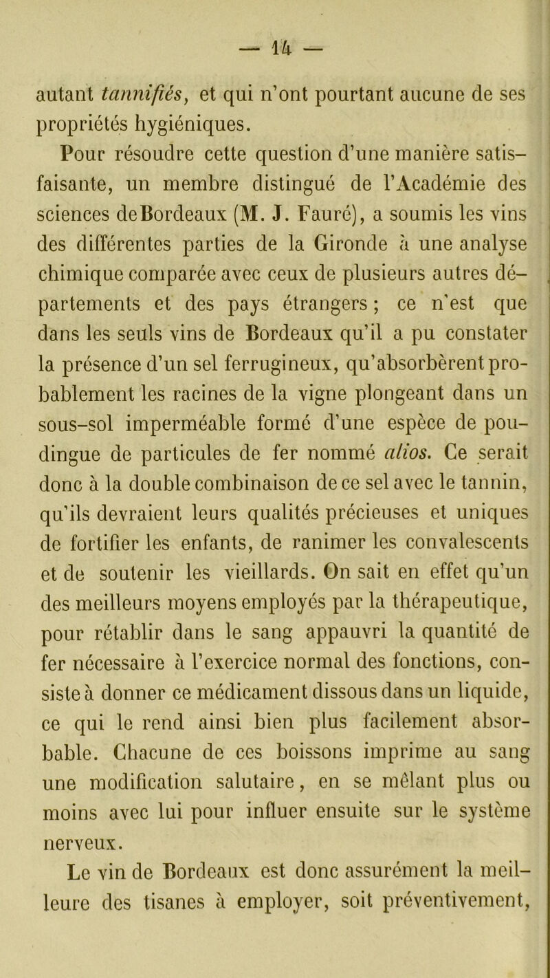 autant tannifiés, et qui n’ont pourtant aucune de ses propriétés hygiéniques. Pour résoudre cette question d’une manière satis- faisante, un membre distingué de l’Académie des sciences de Bordeaux (M. J. Fauré), a soumis les vins des différentes parties de la Gironde «à une analyse chimique comparée avec ceux de plusieurs autres dé- partements et des pays étrangers ; ce n'est que dans les seuls vins de Bordeaux qu’il a pu constater la présence d’un sel ferrugineux, qu’absorbèrent pro- bablement les racines de la vigne plongeant dans un sous-sol imperméable formé d’une espèce de pou- dingue de particules de fer nommé alios. Ce serait donc à la double combinaison de ce sel avec le tannin, qu’ils devraient leurs qualités précieuses et uniques de fortifier les enfants, de ranimer les convalescents et de soutenir les vieillards. On sait en effet qu’un des meilleurs moyens employés par la thérapeutique, pour rétablir dans le sang appauvri la quantité de fer nécessaire à l’exercice normal des fonctions, con- siste à donner ce médicament dissous dans un liquide, ce qui le rend ainsi bien plus facilement absor- bable. Chacune de ces boissons imprime au sang une modification salutaire, en se mêlant plus ou moins avec lui pour influer ensuite sur le système nerveux. Le vin de Bordeaux est donc assurément la meil- leure des tisanes à employer, soit préventivement,