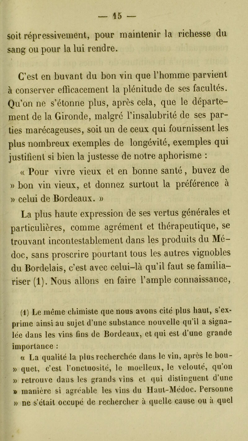soit répressivement, pour maintenir la richesse du sang ou pour la lui rendre. C’est en buvant du bon vin que l’homme parvient à conserver efficacement la plénitude de ses facultés. Qu’on ne s’étonne plus, après cela, que le départe- ment de la Gironde, malgré l’insalubrité de ses par- ties marécageuses, soit un de ceux qui fournissent les plus nombreux exemples de longévité, exemples qui justifient si bien la justesse de notre aphorisme : a Pour vivre vieux et en bonne santé, buvez de » bon vin vieux, et donnez surtout la préférence à » celui de Bordeaux. » La plus haute expression de ses vertus générales et particulières, comme agrément et thérapeutique, se trouvant incontestablement dans les produits du Mé- doc, sans proscrire pourtant tous les autres vignobles du Bordelais, c’est avec celui-là qu’il faut se familia- riser (1). Nous allons en faire l’ample connaissance, (1) Le même chimiste que nous avons cité plus haut, s’ex- prime ainsi au sujet d’une substance nouvelle qu’il a signa- lée dans les vins fins de Bordeaux, et qui est d’une grande importance : « La qualité la plus recherchée dans le vin, après le bou- » quet, c’est l’onctuosité, le moelleux, le velouté, qu’on » retrouve dans les grands vins et qui distinguent d’une » manière si agréable les vins du Haul-Médoc. Personne » ne s’était occupé de rechercher à quelle cause ou a quel