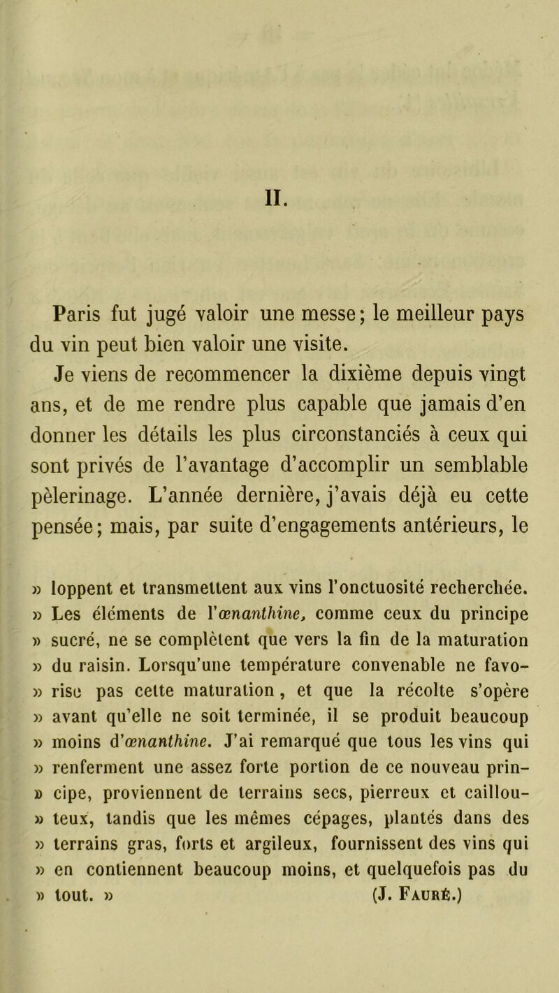 II. Paris fut jugé valoir une messe; le meilleur pays du vin peut bien valoir une visite. Je viens de recommencer la dixième depuis vingt ans, et de me rendre plus capable que jamais d’en donner les détails les plus circonstanciés à ceux qui sont privés de l’avantage d’accomplir un semblable pèlerinage. L’année dernière, j’avais déjà eu cette pensée; mais, par suite d’engagements antérieurs, le » loppent et transmettent aux vins l’onctuosité recherchée. » Les éléments de Yœnanthine, comme ceux du principe » sucré, ne se complètent que vers la fin de la maturation » du raisin. Lorsqu’une température convenable ne favo- » rise pas cette maturation, et que la récolte s’opère » avant qu’elle ne soit terminée, il se produit beaucoup » moins d'œnanthine. J’ai remarqué que tous les vins qui » renferment une assez forte portion de ce nouveau prin- » cipe, proviennent de terrains secs, pierreux et caillou- » teux, tandis que les mêmes cépages, plantés dans des » terrains gras, forts et argileux, fournissent des vins qui » en contiennent beaucoup moins, et quelquefois pas du » tout. » (J. Fauré.)