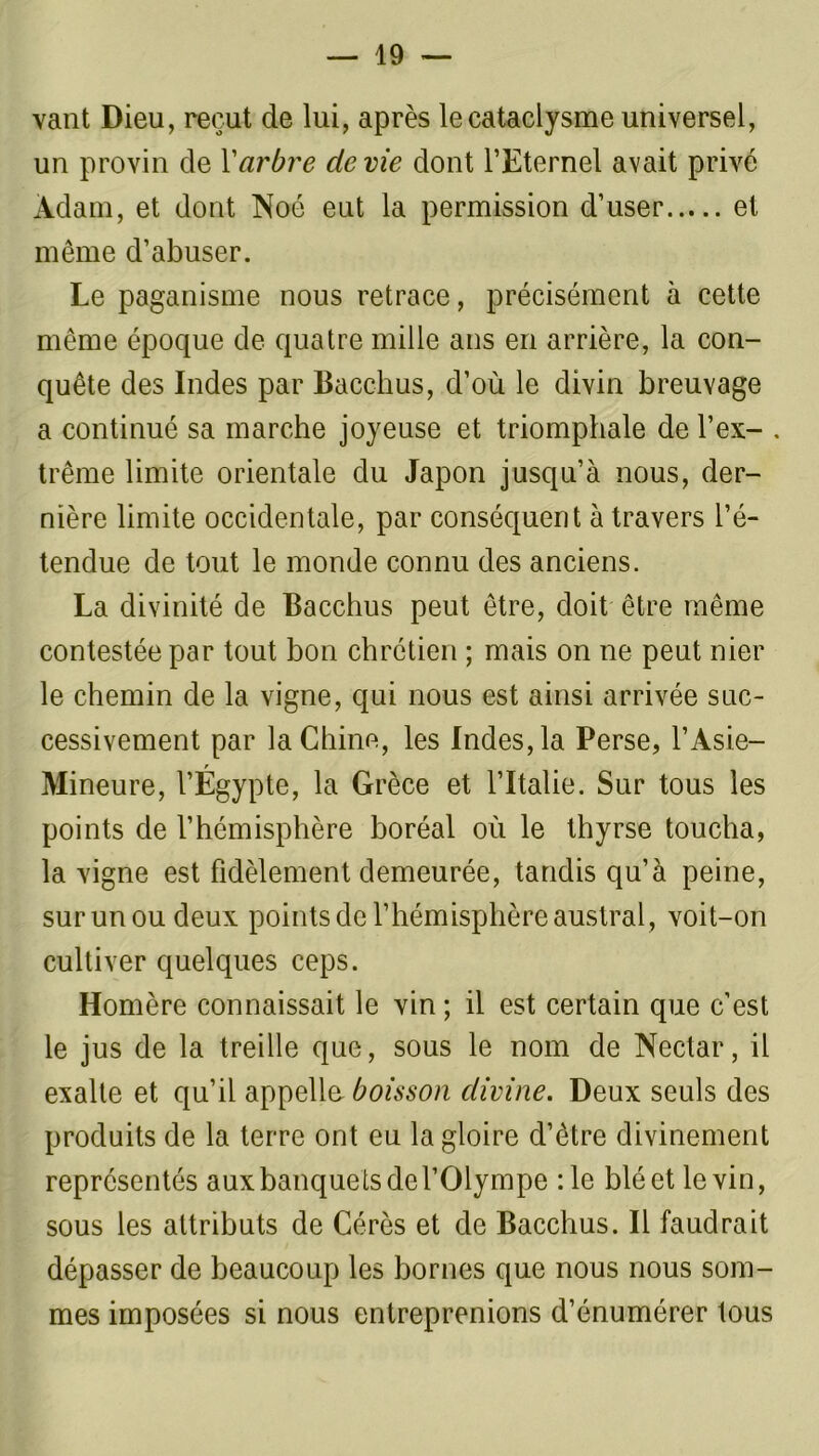 vant Dieu, reçut de lui, après le cataclysme universel, un provin de Y arbre de vie dont l’Eternel avait privé Adam, et dont Noô eut la permission d’user et même d’abuser. Le paganisme nous retrace, précisément à cette même époque de quatre mille ans en arrière, la con- quête des Indes par Bacc-hus, d’où le divin breuvage a continué sa marche joyeuse et triomphale de l’ex- . trême limite orientale du Japon jusqu’à nous, der- nière limite occidentale, par conséquent à travers l’é- tendue de tout le monde connu des anciens. La divinité de Bacchus peut être, doit être même contestée par tout bon chrétien ; mais on ne peut nier le chemin de la vigne, qui nous est ainsi arrivée suc- cessivement par la China, les Indes, la Perse, l’Asie- Mineure, l’Égypte, la Grèce et l’Italie. Sur tous les points de l’hémisphère boréal où le thyrse toucha, la vigne est fidèlement demeurée, tandis qu’à peine, surunoudeux points de l’hémisphère austral, voit-on cultiver quelques ceps. Homère connaissait le vin ; il est certain que c’est le jus de la treille que, sous le nom de Nectar, il exalte et qu’il appelle- boisson divine. Deux seuls des produits de la terre ont eu la gloire d’être divinement représentés aux banquets de l’Olympe :1e blé et le vin, sous les attributs de Gérés et de Bacchus. Il faudrait dépasser de beaucoup les bornes que nous nous som- mes imposées si nous entreprenions d’énumérer tous
