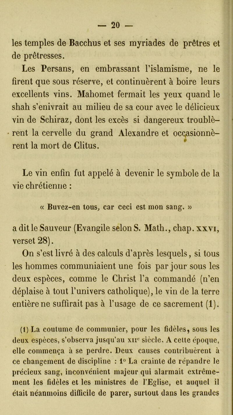 les temples de Bacchus et ses myriades de prêtres et de prêtresses. Les Persans, en embrassant l’islamisme, ne le firent que sous réserve, et continuèrent à boire leurs excellents vins. Mahomet fermait les yeux quand le shah s’enivrait au milieu de sa cour avec le délicieux vin de Schiraz, dont les excès si dangereux troublè- • rent la cervelle du grand Alexandre et ocqasionnè- f rent la mort de Glitus. Le vin enfin fut appelé à devenir le symbole de la vie chrétienne : « Buvez-en tous, car ceci est mon sang. » a dit le Sauveur (Evangile selon S. Math., chap. xxvi, verset 28). On s’est livré à des calculs d’après lesquels, si tous les hommes communiaient une fois par jour sous les deux espèces, comme le Christ l’a commandé (n’en déplaise à tout l’univers catholique), le vin de la terre entière ne suffirait pas à l’usage de ce sacrement (1). (t) La coutume de communier, pour les fidèles, sous les deux espèces, s’observa jusqu’au xne siècle. A cette époque, elle commença à se perdre. Deux causes contribuèrent à ce changement de discipline : 1° La crainte de répandre le précieux sang, inconvénient majeur qui alarmait extrême- ment les fidèles et les ministres de l’Eglise, et auquel il était néanmoins difficile de parer, surtout dans les grandes