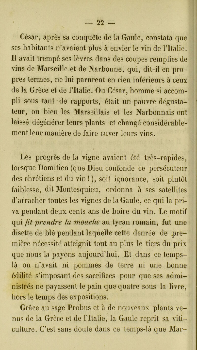 César, après sa conquête de la Gaule, constata que ses habitants n’avaient plus à envier le vin de l’Italie. Il avait trempé ses lèvres dans des coupes remplies de vins de Marseille et de Narbonne, qui, dit-il en pro- pres termes, ne lui parurent en rien inférieurs à ceux de la Grèce et de l’Italie. Ou César, homme si accom- pli sous tant de rapports, était un pauvre dégusta- teur, ou bien les Marseillais et les Narbonnais ont laissé dégénérer leurs plants et changé considérable- ment leur manière de faire cuver leurs vins. Les progrès de la vigne avaient été très-rapides, lorsque Domitien (que Dieu confonde ce persécuteur des chrétiens et du vin ! ), soit ignorance, soit plutôt faiblesse, dit Montesquieu, ordonna à ses satellites d’arracher toutes les vignes de la Gaule, ce qui la pri- va pendant deux cents ans de boire du vin. Le motif qui fit prendre la mouche au tyran romain, fut une disette de blé pendant laquelle cette denrée de pre- mière nécessité atteignit tout au plus le tiers du prix que nous la payons aujourd’hui. Et dans ce temps- là on n’avait ni pommes de terre ni une bonne édilité s’imposant des sacrifices pour que ses admi- nistrés ne payassent le pain que quatre sous la livre, hors le temps des expositions. Grâce au sage Probus et à de nouveaux plants ve- nus de la Grèce et de l’Italie, la Gaule reprit sa viti- culture. C’est sans doute dans ce temps-là que Mar-