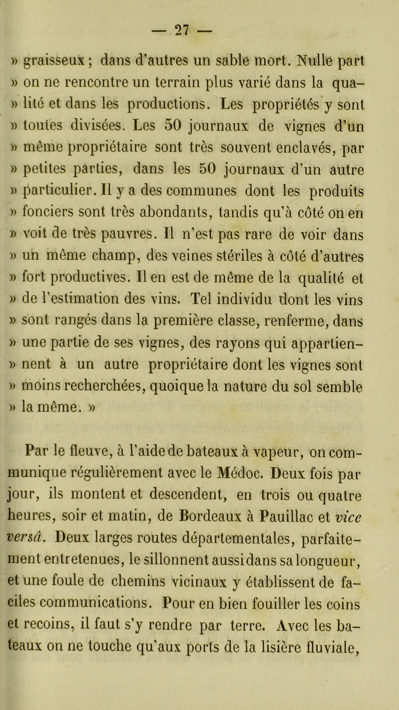» graisseux; dans d’autres un sable mort. Nulle part » on ne rencontre un terrain plus varié dans la qua- » lité et dans les productions. Les propriétés y sont » toutes divisées. Les 50 journaux de vignes d’un » même propriétaire sont très souvent enclavés, par » petites parties, dans les 50 journaux d’un autre )> particulier. Il y a des communes dont les produits » fonciers sont très abondants, tandis qu’à côté on en » voit de très pauvres. Il n’est pas rare de voir dans » un même champ, des veines stériles à côté d’autres » fort productives. lien est de même de la qualité et » de l’estimation des vins. Tel individu dont les vins » sont rangés dans la première classe, renferme, dans » une partie de ses vignes, des rayons qui apparlien- » nent à un autre propriétaire dont les vignes sont » moins recherchées, quoique la nature du sol semble » la même. » Par le fleuve, à l’aide de bateaux à vapeur, on com- munique régulièrement avec le Médoc. Deux fois par jour, ils montent et descendent, en trois ou quatre heures, soir et matin, de Bordeaux à Pauillac et vice versâ. Deux larges routes départementales, parfaite- ment entretenues, le sillonnent aussidans sa longueur, et une foule de chemins vicinaux y établissent de fa- ciles communications. Pour en bien fouiller les coins et recoins, il faut s’y rendre par terre. Avec les ba- teaux on ne touche qu'aux ports de la lisière fluviale,