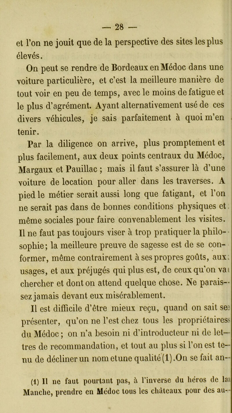 et l’on ne jouit que de la perspective des sites les plus élevés. On peut se rendre de Bordeaux en Médoc dans une voiture particulière, et c’est la meilleure manière de tout voir en peu de temps, avec le moins de fatigue et le plus d’agrément. Ayant alternativement usé de ces divers véhicules, je sais parfaitement à quoi m’en tenir. Par la diligence on arrive, plus promptement et plus facilement, aux deux points centraux du Médoc, Margaux et Pauillac ; mais il faut s’assurer là d’une voiture de location pour aller dans les traverses. A pied le métier serait aussi long que fatigant, et l’on ne serait pas dans de bonnes conditions physiques et même sociales pour faire convenablement les visites. Il ne faut pas toujours viser à trop pratiquer la philo- sophie ; la meilleure preuve de sagesse est de se con- former, même contrairement à ses propres goûts, aux. usages, et aux préjugés qui plus est, de ceux qu'on vat chercher et dont on attend quelque chose. Ne parais- sez jamais devant eux misérablement. Il est difficile d’être mieux reçu, quand on sait se présenter, qu’on ne l’est chez tous les propriétaires' du Médoc ; on n’a besoin ni d’introducteur ni de let- tres de recommandation, et tout au plus si l’on est te- nu de décliner un nom et une qualité (1).On se fait an- (1) Il ne faut pourtant pas, à l’inverse du héros de laa Manche, prendre en Médoc tous les châteaux pour des au-