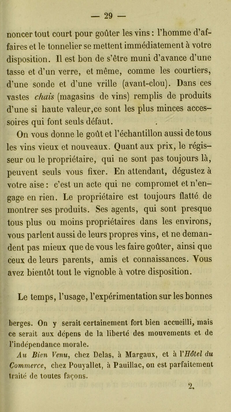 noncer tout court pour goûter les vins : l’homme d’af- faires et le tonnelier se mettent immédiatement à votre disposition. Il est bon de s’être muni d’avance d’une tasse et d’un verre, et même, comme les courtiers, d’une sonde et d’une vrille (avant-clou). Dans ces vastes chais (magasins de vins) remplis de produits d’une si haute valeur,ce sont les plus minces acces- soires qui font seuls défaut. On vous donne le goût et l’échantillon aussi de tous les vins vieux et nouveaux. Quant aux prix, le régis- seur ou le propriétaire, qui ne sont pas toujours là, peuvent seuls vous fixer. En attendant, dégustez à votre aise : c’est un acte qui ne compromet et n’en- gage en rien. Le propriétaire est toujours flatté de montrer ses produits. Ses agents, qui sont presque tous plus ou moins propriétaires dans les environs, vous parlent aussi de leurs propres vins, et ne deman- dent pas mieux que de vous les faire goûter, ainsi que ceux de leurs parents, amis et connaissances. Yous avez bientôt tout le vignoble à votre disposition. Le temps, l’usage, l’expérimentation sur les bonnes berges. On y serait certainement fort bien accueilli., mais ce serait aux dépens de la liberté des mouvements et de l’indépendance morale. Au Bien Venu, chez Delas, à Margaux, et à VHôtel du Commerce, chez Pouyallet, à Pauillac, on est parfaitement traité de toutes façons. 2.