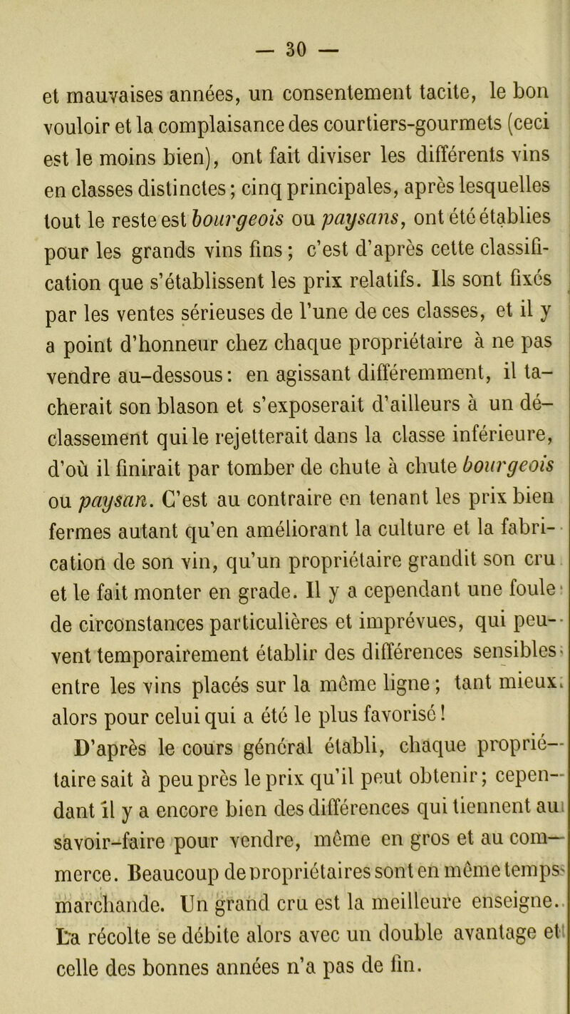 et mauvaises années, un consentement tacite, le bon vouloir et la complaisance des courtiers-gourmets (ceci est le moins bien), ont fait diviser les différents vins en classes distinctes ; cinq principales, après lesquelles tout le reste est bourgeois ou paysans, ont été établies pour les grands vins fins ; c’est d’après cette classifi- cation que s’établissent les prix relatifs. Ils sont fixés par les ventes sérieuses de l’une de ces classes, et il y a point d’honneur chez chaque propriétaire à ne pas vendre au-dessous: en agissant différemment, il ta- cherait son blason et s’exposerait d’ailleurs à un dé- classement qui le rejetterait dans la classe inférieure, d’où il finirait par tomber de chute à chute bourgeois ou paysan. C’est au contraire en tenant les prix bien fermes autant qu’en améliorant la culture et la fabri- cation de son vin, qu’un propriétaire grandit son cru et le fait monter en grade. Il y a cependant une foule de circonstances particulières et imprévues, qui peu- vent temporairement établir des différences sensibles; entre les vins placés sur la même ligne ; tant mieux, alors pour celui qui a été le plus favorisé ! D’après le cours général établi, chaque proprié- taire sait à peu près le prix qu’il peut obtenir; cepen- dant il y a encore bien des différences qui tiennent au savoir-faire pour vendre, même en gros et au com- merce. Beaucoup de propriétaires sont en même temps' marchande. Un grand cru est la meilleure enseigne, ta récolte se débite alors avec un double avantage et celle des bonnes années n’a pas de fin.